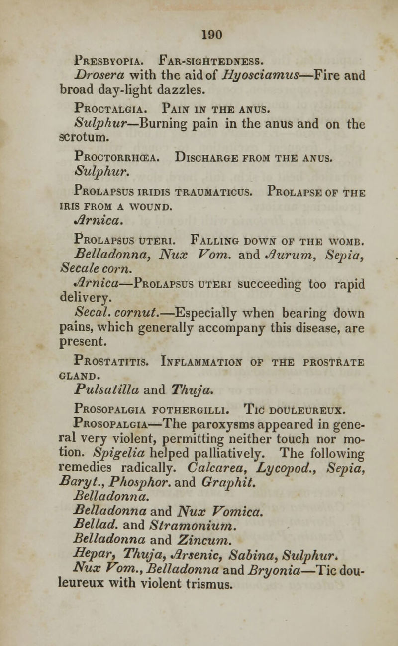 Presbyopia. Far-sightedness. Drosera with the aid of Hyosciamus—Fire and broad day-light dazzles. Proctalgia. Pain in the anus. Sulphur—Burning pain in the anus and on the scrotum. Proctorrhoza. Discharge from the anus. Sulphur. Prolapsus iridis traumaticus. Prolapse of the iris from a wound. Jlrnica. Prolapsus uteri. Falling down of the womb. Belladonna, Nux Vom. and Jiurum, Sepia, Secale com. Jlrnica—Prolapsus uteri succeeding too rapid delivery. Secal. cornut.—Especially when bearing down pains, which generally accompany this disease, are present. Prostatitis. Inflammation of the prostrate gland. Pulsatilla and Thuja. Prosopalgia fothergilli. Tic douleureux. Prosopalgia—The paroxysms appeared in gene- ral very violent, permitting neither touch nor mo- tion. Spigelia helped palliatively. The following remedies radically. Calcarea, Lycopod., Sepia, Baryt., Phosphor, and Graphit. Belladonna. Belladonna and Nux Vomica. Bellad. and Stramonium. Belladonna and Zincum. Bepar, Thuja, Arsenic, Sabina, Sulphur. Nux Vom., Belladonna and Bryonia—Tic dou- leureux with violent trismus.