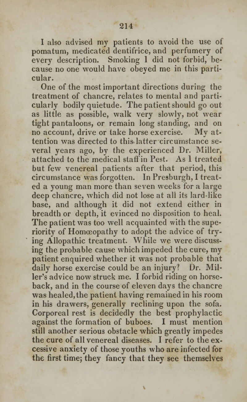 I also advised my patients to avoid the use of pomatum, medicated dentifrice, and perfumery of every description. Smoking 1 did not forbid, be- cause no one would have obeyed me in this parti- cular. One of the most important directions during the treatment of chancre, relates to mental and parti- cularly bodily quietude. The patient should go out as little as possible, walk very slowly, not wear tight pantaloons, or remain long standing, and on no account, drive or take horse exercise. My at- tention was directed to this latter circumstance se- veral years ago, by the experienced Dr. Miller, attached to the medical staff in Pest. As 1 treated but few venereal patients after that period, this circumstance was forgotten. In Presburgh, I treat- ed a young man more than seven weeks for a large deep chancre, which did not lose at all its lard-like base, and although it did not extend either in breadth or depth, it evinced no disposition to heal. The patient was too well acquainted with the supe- riority of Homoeopathy to adopt the advice of try- ing Allopathic treatment. While we were discuss- ing the probable cause which impeded the cure, my patient enquired whether it was not probable that daily horse exercise could be an injury? Dr. Mil- ler's advice now struck me. I forbid riding on horse- back, and in the course of eleven days the chancre was healed, the patient having remained in his room in his drawers, generally reclining upon the sofa. Corporeal rest is decidedly the best prophylactic against the formation of buboes. I must mention still another serious obstacle which greatly impedes the cure of all venereal diseases. I refer to the ex- cessive anxiety of those youths who are infected for the first time; they fancy that they see themselves