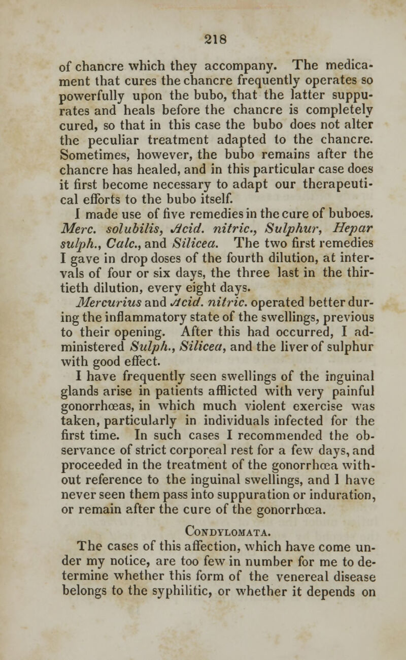 of chancre which they accompany. The medica- ment that cures the chancre frequently operates so powerfully upon the bubo, that the latter suppu- rates and heals before the chancre is completely cured, so that in this case the bubo does not alter the peculiar treatment adapted to the chancre. Sometimes, however, the bubo remains after the chancre has healed, and in this particular case does it first become necessary to adapt our therapeuti- cal efforts to the bubo itself. I made use of five remedies in the cure of buboes. Merc, solubilis, Jicid. nitric, Sulphur, Hepar sulph., Calc, and Silicea. The two first remedies I gave in drop doses of the fourth dilution, at inter- vals of four or six days, the three last in the thir- tieth dilution, every eight days. Mercurius and Jlcid. nitric, operated belter dur- ing the inflammatory state of the swellings, previous to their opening. After this had occurred, I ad- ministered Sulph., Silicea, and the liver of sulphur with good effect. I have frequently seen swellings of the inguinal glands arise in patients afflicted with very painful gonorrhoeas, in which much violent exercise was taken, particularly in individuals infected for the first time. In such cases I recommended the ob- servance of strict corporeal rest for a few days, and proceeded in the treatment of the gonorrhoea with- out reference to the inguinal swellings, and 1 have never seen them pass into suppuration or induration, or remain after the cure of the gonorrhoea. Condylomata. The cases of this affection, which have come un- der my notice, are too few in number for me to de- termine whether this form of the venereal disease belongs to the syphilitic, or whether it depends on