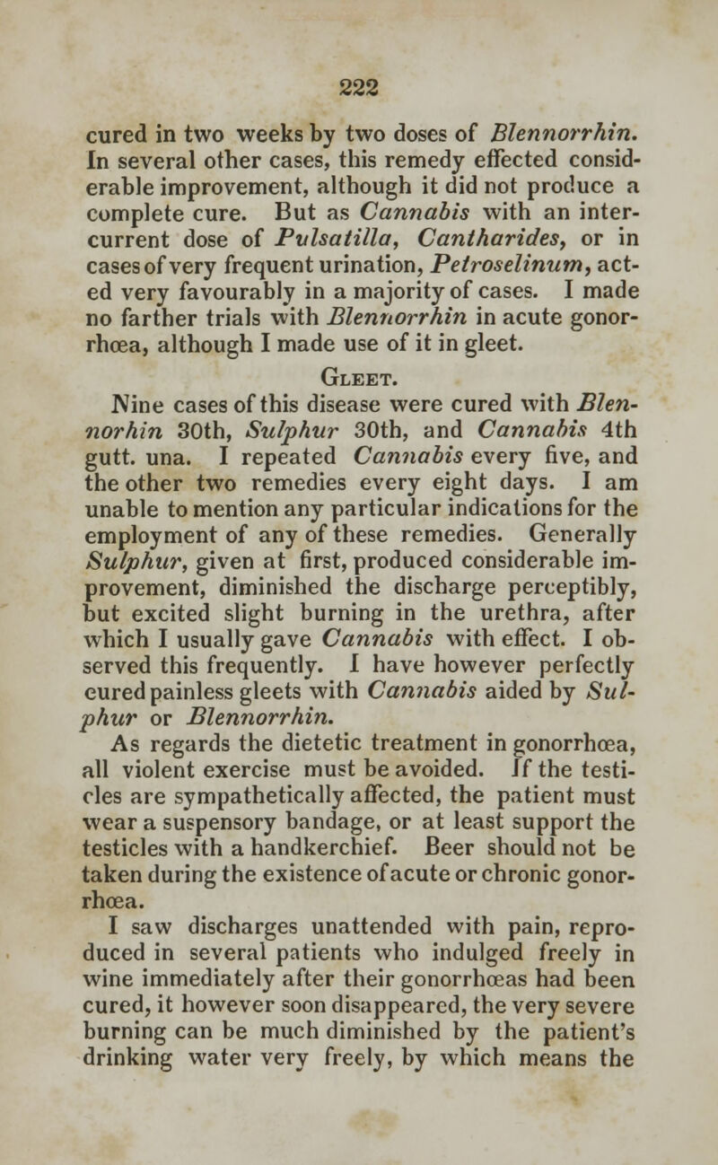 cured in two weeks by two doses of Blennorrhin. In several other cases, this remedy effected consid- erable improvement, although it did not produce a complete cure. But as Cannabis with an inter- current dose of Pvlsatilla, Cantharides, or in cases of very frequent urination, Pelroselinum, act- ed very favourably in a majority of cases. I made no farther trials with Blennorrhin in acute gonor- rhoea, although I made use of it in gleet. Gleet. Nine cases of this disease were cured with Blen- norhin 30th, Sulphur 30th, and Cannabis 4th gutt. una. I repeated Cannabis every five, and the other two remedies every eight days. I am unable to mention any particular indications for the employment of any of these remedies. Generally Sulphur, given at first, produced considerable im- provement, diminished the discharge perceptibly, but excited slight burning in the urethra, after which I usually gave Cannabis with effect. I ob- served this frequently. I have however perfectly cured painless gleets with Cannabis aided by Sul- phur or Blennorrhin. As regards the dietetic treatment in gonorrhoea, all violent exercise must be avoided. Jf the testi- cles are sympathetically affected, the patient must wear a suspensory bandage, or at least support the testicles with a handkerchief. Beer should not be taken during the existence of acute or chronic gonor- rhoea. I saw discharges unattended with pain, repro- duced in several patients who indulged freely in wine immediately after their gonorrhoeas had been cured, it however soon disappeared, the very severe burning can be much diminished by the patient's drinking water very freely, by which means the