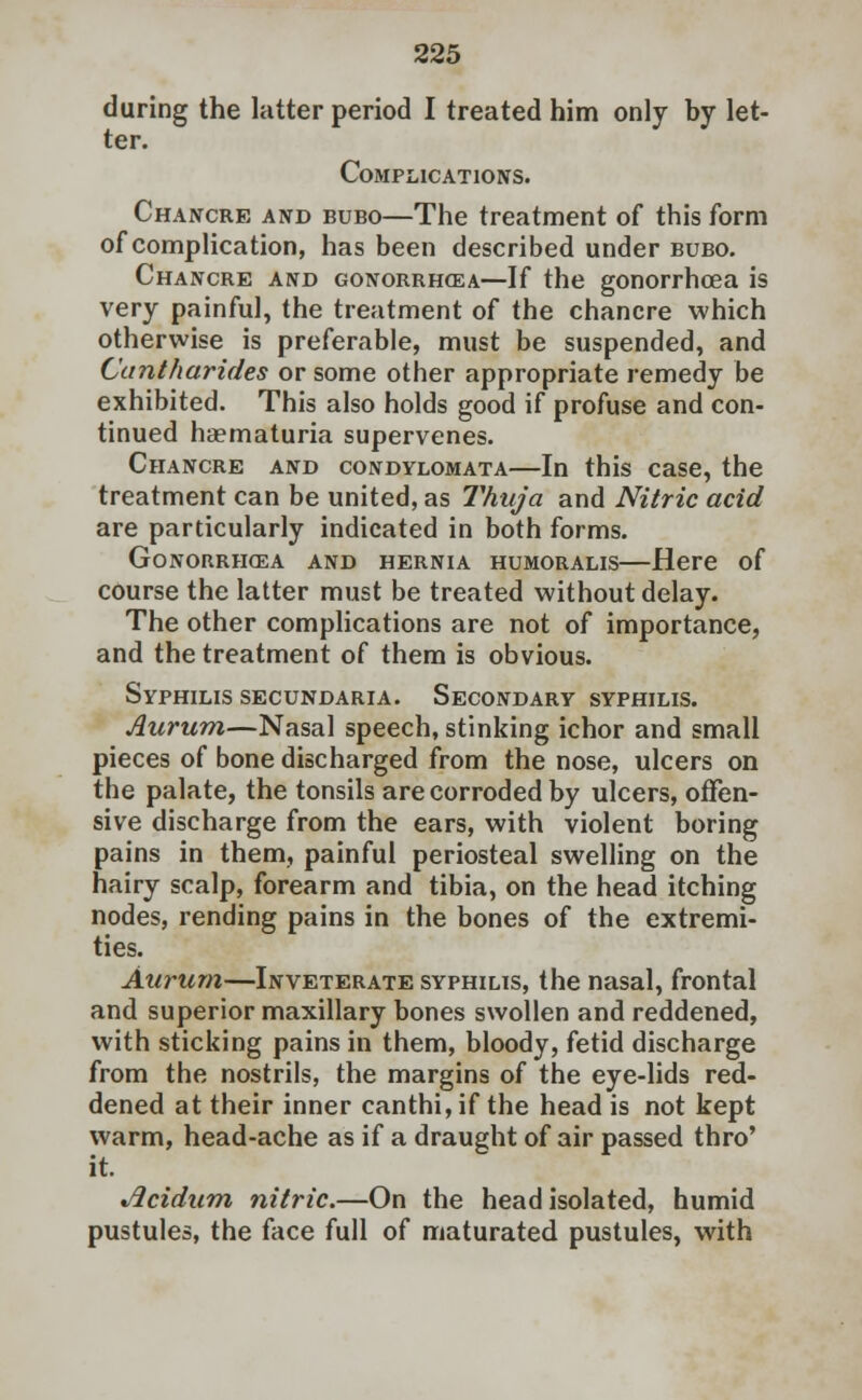 during the latter period I treated him only by let- ter. Complications. Chancre and bubo—The treatment of this form of complication, has been described under bubo. Chancre and gonorrhoea—If the gonorrhoea is very painful, the treatment of the chancre which otherwise is preferable, must be suspended, and Cuntharides or some other appropriate remedy be exhibited. This also holds good if profuse and con- tinued haematuria supervenes. Chancre and condylomata—In this case, the treatment can be united, as Thuja and Nitric acid are particularly indicated in both forms. Gonorrhoea and hernia humoralis—Here of course the latter must be treated without delay. The other complications are not of importance, and the treatment of them is obvious. Syphilis secundaria. Secondary syphilis. Aurum—Nasal speech, stinking ichor and small pieces of bone discharged from the nose, ulcers on the palate, the tonsils are corroded by ulcers, offen- sive discharge from the ears, with violent boring pains in them, painful periosteal swelling on the hairy scalp, forearm and tibia, on the head itching nodes, rending pains in the bones of the extremi- ties. Aurum—Inveterate syphilis, the nasal, frontal and superior maxillary bones swollen and reddened, with sticking pains in them, bloody, fetid discharge from the nostrils, the margins of the eye-lids red- dened at their inner canthi, if the head is not kept warm, head-ache as if a draught of air passed thro' it. Jicidum nitric.—On the head isolated, humid pustules, the face full of maturated pustules, with