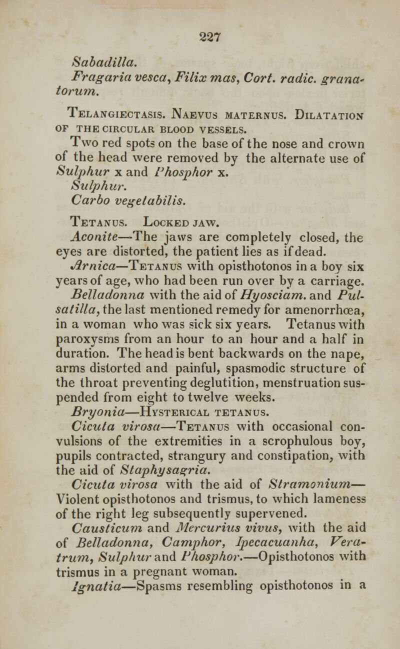 Sabadilla. Fragaria vesca, Filix mas, Cort. radic. grcinct' torum. Telangiectasis. Naevus maternus. Dilatation op the circular blood vessels. Two red spots on the base of the nose and crown of the head were removed by the alternate use of Sulphur x and Phosphor x. Sulphur. Carbo vegetabilis. Tetanus. Locked jaw. Aconite—-The jaws are completely closed, the eyes are distorted, the patient lies as if dead. Jlrnica—Tetanus with opisthotonos in a boy six years of age, who had been run over by a carriage. Belladonna with the aid of Hyosciam. and Pul- satilla, the last mentioned remedy for amenorrhcea, in a woman who was sick six years. Tetanus with paroxysms from an hour to an hour and a half in duration. The head is bent backwards on the nape, arms distorted and painful, spasmodic structure of the throat preventing deglutition, menstruation sus- pended from eight to twelve weeks. Bryonia—Hysterical tetanus. Cicuta virosa—Tetanus with occasional con- vulsions of the extremities in a scrophulous boy, pupils contracted, strangury and constipation, with the aid of Staphysagria. Cicuta virosa with the aid of Stramonium— Violent opisthotonos and trismus, to which lameness of the right leg subsequently supervened. Causticum and Mercurius vivus, with the aid of Belladonna, Camphor, Ipecacuanha, Vera- trum, Sulphur and Phosphor.—Opisthotonos with trismus in a pregnant woman. Ignatia—Spasms resembling opisthotonos in a
