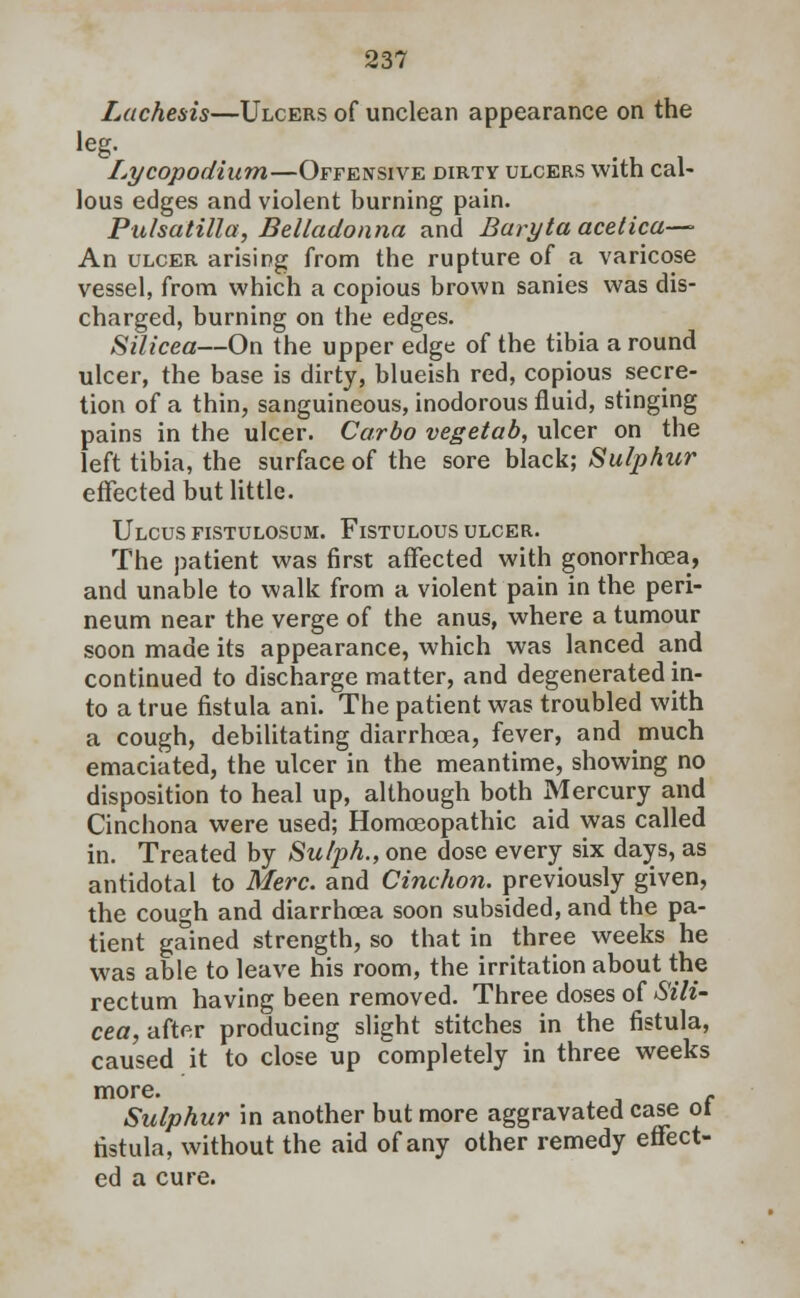 537 Lachesis—Ulcers of unclean appearance on the Lycopodium—Offensive dirty ulcers with cal- lous edges and violent burning pain. Pulsatilla, Belladonna and Baryta acetica-— An ulcer arising from the rupture of a varicose vessel, from which a copious brown sanies was dis- charged, burning on the edges. Silicea—On the upper edge of the tibia a round ulcer, the base is dirty, blueish red, copious secre- tion of a thin, sanguineous, inodorous fluid, stinging pains in the ulcer. Carbo vegetab, ulcer on the left tibia, the surface of the sore black; Sulphur effected but little. Ulcus fistulosum. Fistulous ulcer. The patient was first affected with gonorrhoea, and unable to walk from a violent pain in the peri- neum near the verge of the anus, where a tumour soon made its appearance, which was lanced and continued to discharge matter, and degenerated in- to a true fistula ani. The patient was troubled with a cough, debilitating diarrhcea, fever, and much emaciated, the ulcer in the meantime, showing no disposition to heal up, although both Mercury and Cinchona were used; Homoeopathic aid was called in. Treated by Sulph., one dose every six days, as antidotal to Merc, and Cinchon. previously given, the cough and diarrhoea soon subsided, and the pa- tient gained strength, so that in three weeks he was able to leave his room, the irritation about the rectum having been removed. Three doses of Sili~ cea, after producing slight stitches in the fistula, caused it to close up completely in three weeks more. r Sulphur in another but more aggravated case ot fistula, without the aid of any other remedy effect- ed a cure.