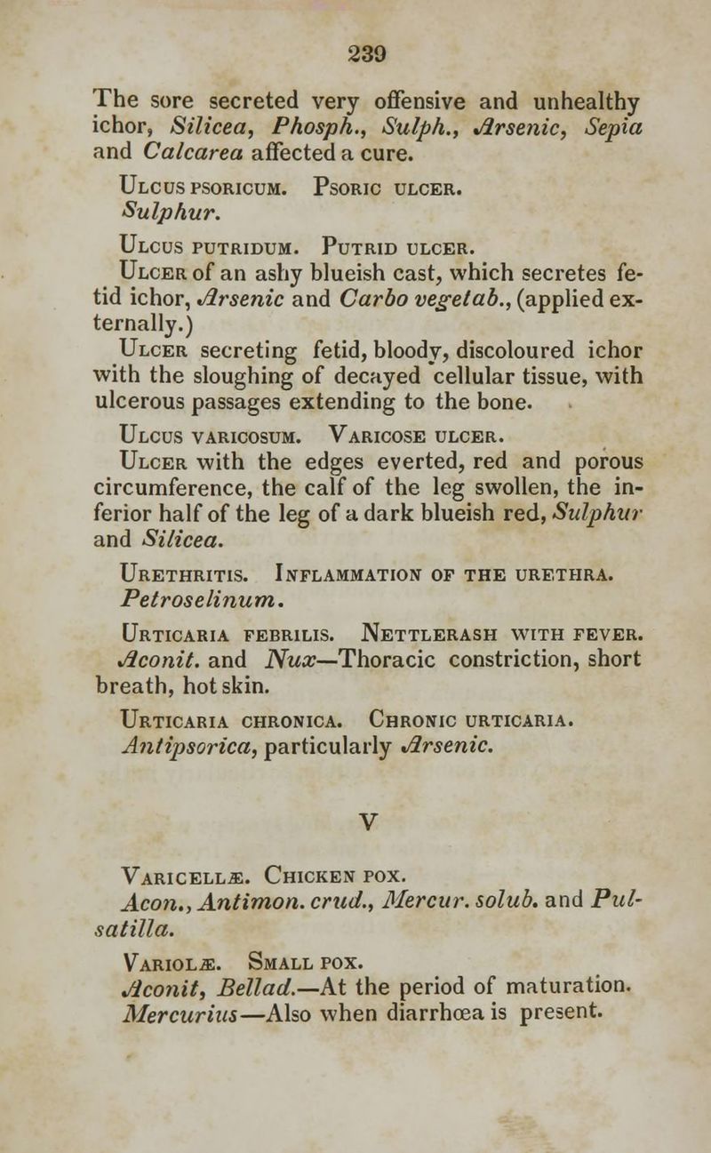 The sore secreted very offensive and unhealthy ichor, Silicea, Phosph., Sulph., Arsenic, Sepia and Calcarea affected a cure. Ulcus psoricum. Psoric ulcer. Sulphur. Ulcus putridum. Putrid ulcer. Ulcer of an ashy blueish cast, which secretes fe- tid ichor, Arsenic and Carbo vegetab., (applied ex- ternally.) Ulcer secreting fetid, bloody, discoloured ichor with the sloughing of decayed cellular tissue, with ulcerous passages extending to the bone. Ulcus varicosum. Varicose ulcer. Ulcer with the edges everted, red and porous circumference, the calf of the leg swollen, the in- ferior half of the leg of a dark blueish red, Sulphur and Silicea. Urethritis. Inflammation of the urethra. Petroselinum. Urticaria febrilis. Nettlerash with fever. Aconit. and Nux—Thoracic constriction, short breath, hot skin. Urticaria chronica. Chronic urticaria. Antipsorica, particularly Arsenic. Varicella. Chicken pox. Aeon., Antimon. crud., Mercur. solub. and Pul- satilla. Variola. Small pox. Aconit, Bellad.—M the period of maturation. Mercurius—Also when diarrhoea is present.