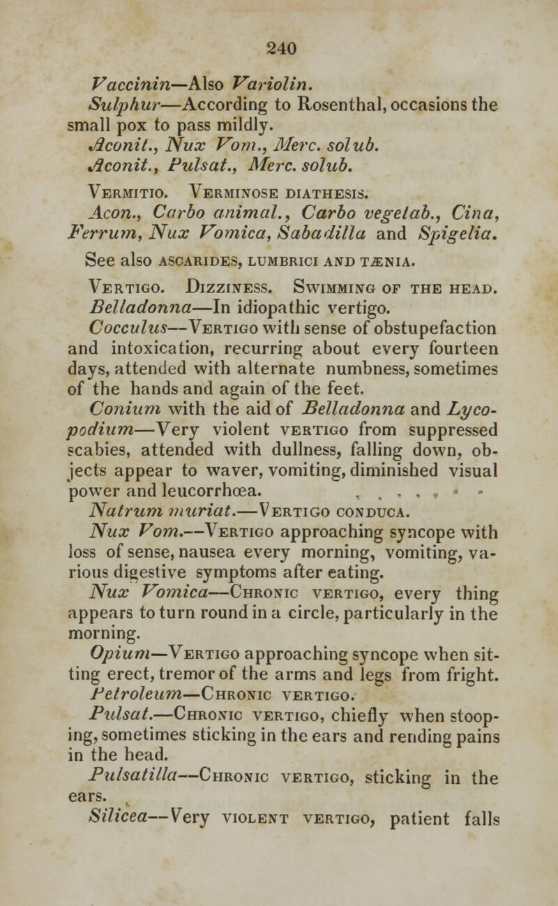 Vaccinin—Also Variolin. Sulphur—According to Rosenthal, occasions the small pox to pass mildly. Jlconit., Nux Vom., Merc, solub. Jiconit., Pulsat., Merc, solub. Vermitio. Verminose diathesis. Aeon., Carbo animal., Carbo vegelab., Cina, Ferrum, Nux Vomica, Sabadilla and Spigelia. See also ascarides, lumbrici and t^nia. Vertigo. Dizziness. Swimming of the head. Belladonna—In idiopathic vertigo. Cocculus—Vertigo with sense of obstupefaction and intoxication, recurring about every fourteen days, attended with alternate numbness, sometimes of the hands and again of the feet. Coniuni with the aid of Belladonna and Lyco- podium—Very violent vertigo from suppressed scabies, attended with dullness, falling down, ob- jects appear to waver, vomiting, diminished visual power and leucorrhoea. . . „ « - Natrum muriat.—Vertigo conduca. Nux Vom.—Vertigo approaching syncope with loss of sense, nausea every morning, vomiting, va- rious digestive symptoms after eating. Nux Vomica—Chronic vertigo, every thing appears to turn round in a circle, particularly in the morning. Opium—Vertigo approaching syncope when sit- ting erect, tremor of the arms and legs from fright. Petroleum—Chronic vertigo. Pidsat.—Chronic vertigo, chiefly when stoop- ing, sometimes sticking in the ears and rending pains in the head. Pulsatilla—Chronic vertigo, sticking in the ears. Silicea—Very violent vertigo, patient falls