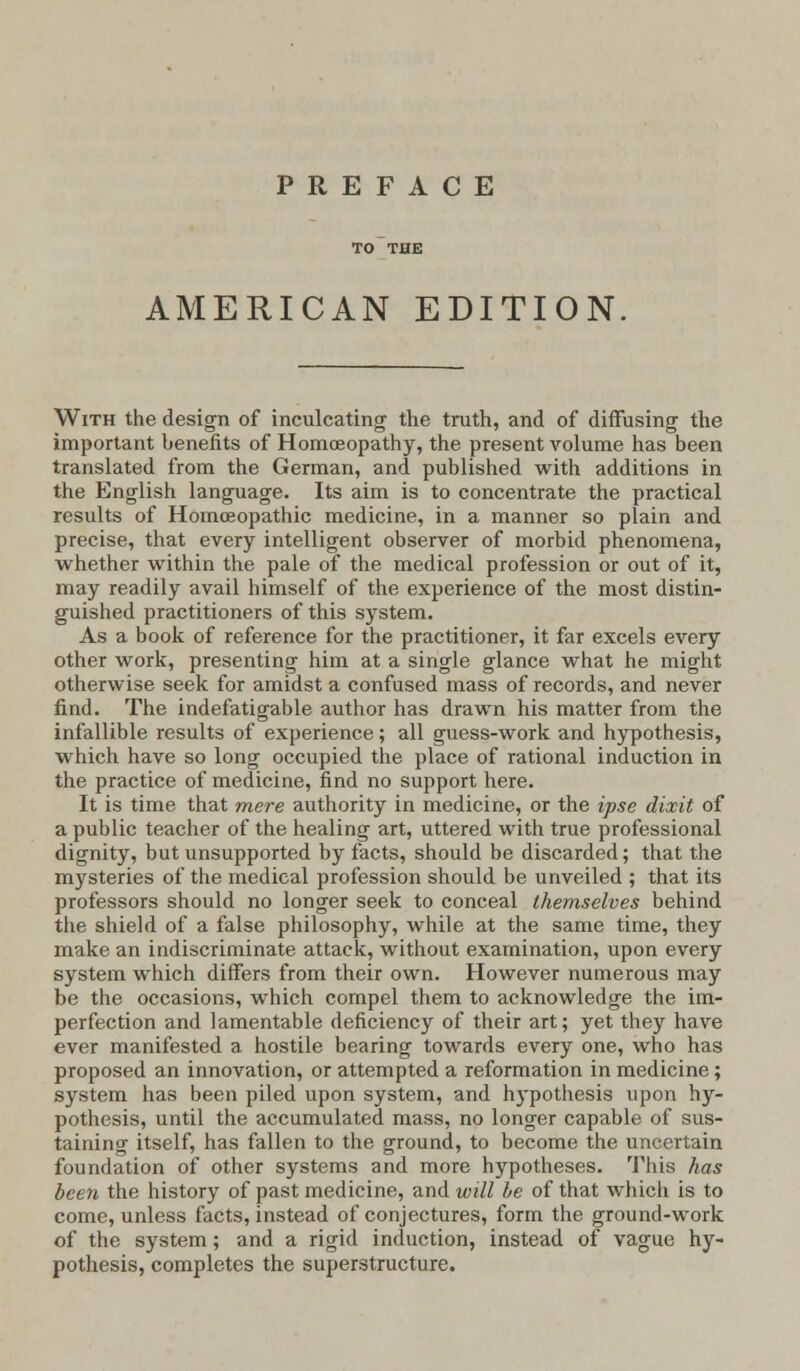 PREFACE AMERICAN EDITION With the design of inculcating the truth, and of diffusing the important benefits of Homoeopathy, the present volume has been translated from the German, and published with additions in the English language. Its aim is to concentrate the practical results of Homoeopathic medicine, in a manner so plain and precise, that every intelligent observer of morbid phenomena, whether within the pale of the medical profession or out of it, may readily avail himself of the experience of the most distin- guished practitioners of this system. As a book of reference for the practitioner, it far excels every other work, presenting him at a single glance what he might otherwise seek for amidst a confused mass of records, and never find. The indefatigable author has drawn his matter from the infallible results of experience; all guess-work and hypothesis, which have so long occupied the place of rational induction in the practice of medicine, find no support here. It is time that mere authority in medicine, or the ipse dixit of a public teacher of the healing art, uttered with true professional dignity, but unsupported by facts, should be discarded; that the mysteries of the medical profession should be unveiled ; that its professors should no longer seek to conceal themselves behind the shield of a false philosophy, while at the same time, they make an indiscriminate attack, without examination, upon every system which differs from their own. However numerous may be the occasions, which compel them to acknowledge the im- perfection and lamentable deficiency of their art; yet they have ever manifested a hostile bearing towards every one, who has proposed an innovation, or attempted a reformation in medicine ; system has been piled upon system, and hypothesis upon hy- pothesis, until the accumulated mass, no longer capable of sus- taining itself, has fallen to the ground, to become the uncertain foundation of other systems and more hypotheses. This has been the history of past medicine, and will be of that which is to come, unless facts, instead of conjectures, form the ground-work of the system; and a rigid induction, instead of vague hy- pothesis, completes the superstructure.