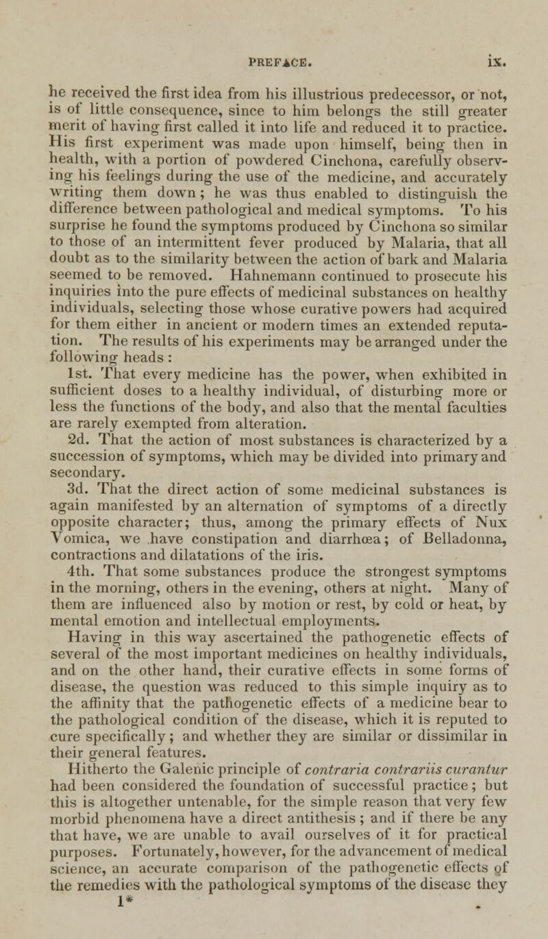 he received the first idea from his illustrious predecessor, or not, is of little consequence, since to him belongs the still greater merit of having first called it into life and reduced it to practice. His first experiment was made upon himself, being then in health, with a portion of powdered Cinchona, carefully observ- ing his feelings during the use of the medicine, and accurately writing them down; he was thus enabled to distinguish the difference between pathological and medical symptoms. To his surprise he found the symptoms produced by Cinchona so similar to those of an intermittent fever produced by Malaria, that all doubt as to the similarity between the action of bark and Malaria seemed to be removed. Hahnemann continued to prosecute his inquiries into the pure effects of medicinal substances on healthy individuals, selecting those whose curative powers had acquired for them either in ancient or modern times an extended reputa- tion. The results of his experiments may be arranged under the following heads : 1st. That every medicine has the power, when exhibited in sufficient doses to a healthy individual, of disturbing more or less the functions of the body, and also that the mental faculties are rarely exempted from alteration. 2d. That the action of most substances is characterized by a succession of symptoms, which may be divided into primary and secondary. 3d. That the direct action of some medicinal substances is again manifested by an alternation of symptoms of a directly opposite character; thus, among the primary effects of Nux Vomica, we .have constipation and diarrhoea; of Belladonna, contractions and dilatations of the iris. 4th. That some substances produce the strongest symptoms in the morning, others in the evening, others at night. Many of them are influenced also by motion or rest, by cold or heat, by mental emotion and intellectual employments. Having in this way ascertained the pathogenetic effects of several of the most important medicines on healthy individuals, and on the other hand, their curative effects in some forms of disease, the question was reduced to this simple inquiry as to the affinity that the pathogenetic effects of a medicine bear to the pathological condition of the disease, which it is reputed to cure specifically; and whether they are similar or dissimilar in their general features. Hitherto the Galenic principle of contraria contrariis curantur had been considered the foundation of successful practice; but this is altogether untenable, for the simple reason that very few morbid phenomena have a direct antithesis ; and if there, be any that have, we are unable to avail ourselves of it for practical purposes. Fortunately, however, for the advancement of medical science, an accurate comparison of the pathogenetic effects gf the remedies with the pathological symptoms of the disease they 1*