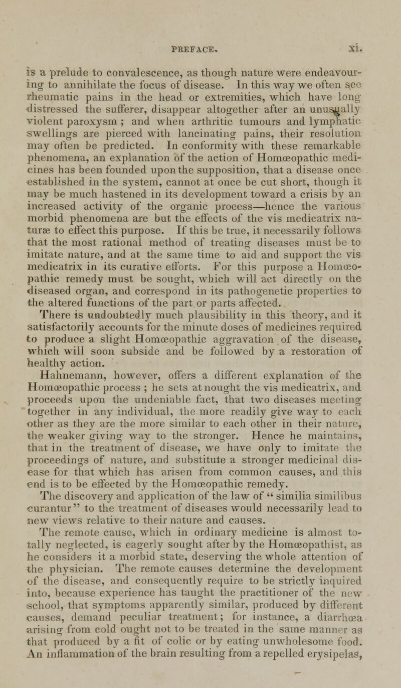 is a prelude to convalescence, as though nature were endeavour- ing to annihilate the focus of disease. In this way we often so nheurnatie pains in the head or extremities, which have long distressed the sufferer, disappear altogether after an unusually violent paroxj'sm ; and when arthritic tumours and lymphatic swellings are pierced with lancinating pains, their resolution may often be predicted. In conformity with these remarkable phenomena, an explanation of the action of Homoeopathic medi- cines has been founded upon the supposition, that a disease once established in the system, cannot at once be cut short, though it may be much hastened in its development toward a crisis by an increased activity of the organic process—hence the various morbid phenomena are but the effects of the vis medicatrix na- turae to effect this purpose. If this be true, it necessarily follows that the most rational method of treating diseases must be to imitate nature, and at the same time to aid and support the vis medicatrix in its curative efforts. For this purpose a Homoeo- pathic remedy must be sought, which will act directly on the diseased oryan, and correspond in its pathogenetic properties to the altered functions of the part or parts affected. There is undoubtedly much plausibility in this theory, and it satisfactorily accounts for the minute doses of medicines required to produce a slight Homoeopathic aggravation of the di which will soon subside and be followed by a restoration of healthy action. Hahnemann, however, offers a different explanation of the Homoeopathic process ; he sets at nought the vis medicatrix, and proceeds upon the undeniable fact, that two diseases meeting together in any individual, the more readily give way to other as the}' are the more similar to each other in their n: the weaker giving way to the stronger. Hence he maintains, that in the treatment of disease, we have only to imitati proceedings of nature, and substitute a stronger medicinal dis- ease for that which has arisen from common causes, and this end is to be eifected by the Homoeopathic remedy. The discovery and application of the law of  similia similibus curantur to the treatment of diseases would necessarily lead to ;ic\v views relative to their nature and causes. The remote cause, which in ordinary medicine is almost, to- tally neglected, is eagerly sought after by the Homoeopathist, as he considers if a morbid state, deserving the whole attention of the physician. The remote causes determine the derelo] of the disease, and consequently require to be strictly inquired into, because experience has taught the practitioner of the new school, that symptoms apparently similar, produced by different causes, demand peculiar treatment; for instance, a diarrhoea arising from cold ought not to be treated in the same main that produced by a fit of colic or by eating unwholesome food. An inflammation of the brain resulting from a repelled erysipelas,