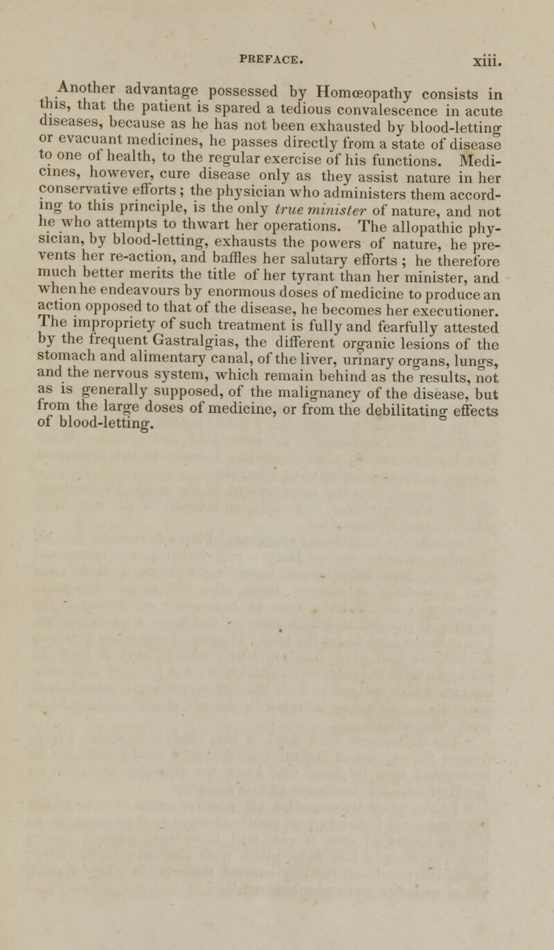 Another advantage possessed by Homceopathy consists in this, that the patient is spared a tedious convalescence in acute diseases, because as he has not been exhausted by blood-letting or evacuant medicines, he passes directly from a state of disease to one of health, to the regular exercise of his functions. Medi- cines, however, cure disease only as they assist nature in her conservative efTorts; the physician who administers them accord- ing to this principle, is the only true minister of nature, and not he who attempts to thwart her operations. The allopathic phy- sician, by blood-letting, exhausts the powers of nature, he pre- vents her re-action, and baffles her salutary efforts ; he therefore much better merits the title of her tyrant than her minister, and when he endeavours by enormous doses of medicine to produce an action opposed to that of the disease, he becomes her executioner. The impropriety of such treatment is fully and fearfully attested by the frequent Gastralgias, the different organic lesions of the stomach and alimentary canal, of the liver, urinary organs, lungs, and the nervous system, which remain behind as the results, not as is generally supposed, of the malignancy of the disease, but from the large doses of medicine, or from the debilitating; effects of blood-letting.