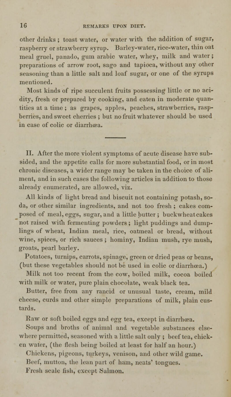 other drinks ; toast water, or water with the addition of sugar, raspberry or strawberry syrup. Barley-water, rice-water, thin oat meal gruel, panado, gum arabic water, whey, milk and water; preparations of arrow root, sago and tapioca, without any other seasoning than a little salt and loaf sugar, or one of the syrups mentioned. Most kinds of ripe succulent fruits possessing little or no aci- dity, fresh or prepared by cooking, and eaten in moderate quan- tities at a time ; as grapes, apples, peaches, strawberries, rasp- berries, and sweet cherries ; but no fruit whatever should be used in case of colic or diarrhoea. II. After the more violent symptoms of acute disease have sub- sided, and the appetite calls for more substantial food, or in most chronic diseases, a wider range may be taken in the choice of ali- ment, and in such cases the following articles in addition to those already enumerated, are allowed, viz. All kinds of light bread and biscuit not containing potash, so- da, or other similar ingredients, and not too fresh ; cakes com- posed of meal, eggs, sugar, and a little butter ; buckwheat cakes not raised with fermenting powders; light puddings and dump- lings of wheat, Indian meal, rice, oatmeal or bread, without wine, spices, or rich sauces ; hominy, Indian mush, rye mush, groats, pearl barley. Potatoes, turnips, carrots, spinage, green or dried peas or beans, (but these vegetables should not be used in colic or diarrhoea.) Milk not too recent from the cow, boiled milk, cocoa boiled with milk or water, pure plain chocolate, weak black tea. Butter, free from any rancid or unusual taste, cream, mild cheese, curds and other simple preparations of milk, plain cus- tards. Raw or soft boiled eggs and egg tea, except in diarrhoea. Soups and broths of animal and vegetable substances else- where permitted, seasoned with a little salt only ; beef tea, chick- en water, (the flesh being boiled at least for half an hour.) Chickens, pigeons, turkeys, venison, and other wild game. Beef, mutton, the lean part of ham, neats' tongues. Fresh scale fish, except Salmon.