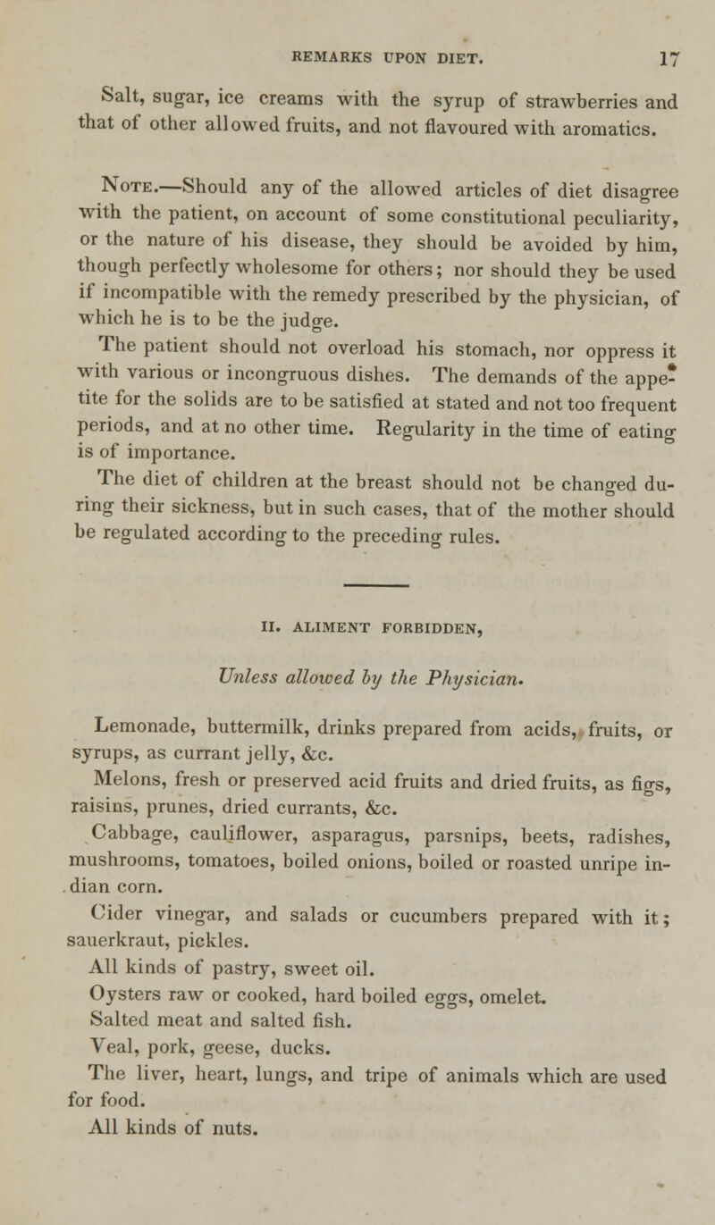 Salt, sugar, ice creams with the syrup of strawberries and that of other allowed fruits, and not flavoured with aromatics. Note.—Should any of the allowed articles of diet disagree with the patient, on account of some constitutional peculiarity, or the nature of his disease, they should be avoided by him, though perfectly wholesome for others; nor should they be used if incompatible with the remedy prescribed by the physician, of which he is to be the judge. The patient should not overload his stomach, nor oppress it with various or incongruous dishes. The demands of the appe- tite for the solids are to be satisfied at stated and not too frequent periods, and at no other time. Regularity in the time of eating is of importance. The diet of children at the breast should not be changed du- ring their sickness, but in such cases, that of the mother should be regulated according to the preceding rules. II. ALIMENT FORBIDDEN, Unless allowed by the Physician. Lemonade, buttermilk, drinks prepared from acids,, fruits, or syrups, as currant jelly, &c. Melons, fresh or preserved acid fruits and dried fruits, as figs, raisins, prunes, dried currants, &c. Cabbage, cauliflower, asparagus, parsnips, beets, radishes, mushrooms, tomatoes, boiled onions, boiled or roasted unripe in- dian corn. Cider vinegar, and salads or cucumbers prepared with it; sauerkraut, pickles. All kinds of pastry, sweet oil. Oysters raw or cooked, hard boiled eggs, omelet. Salted meat and salted fish. Veal, pork, geese, ducks. The liver, heart, lungs, and tripe of animals which are used for food. All kinds of nuts.