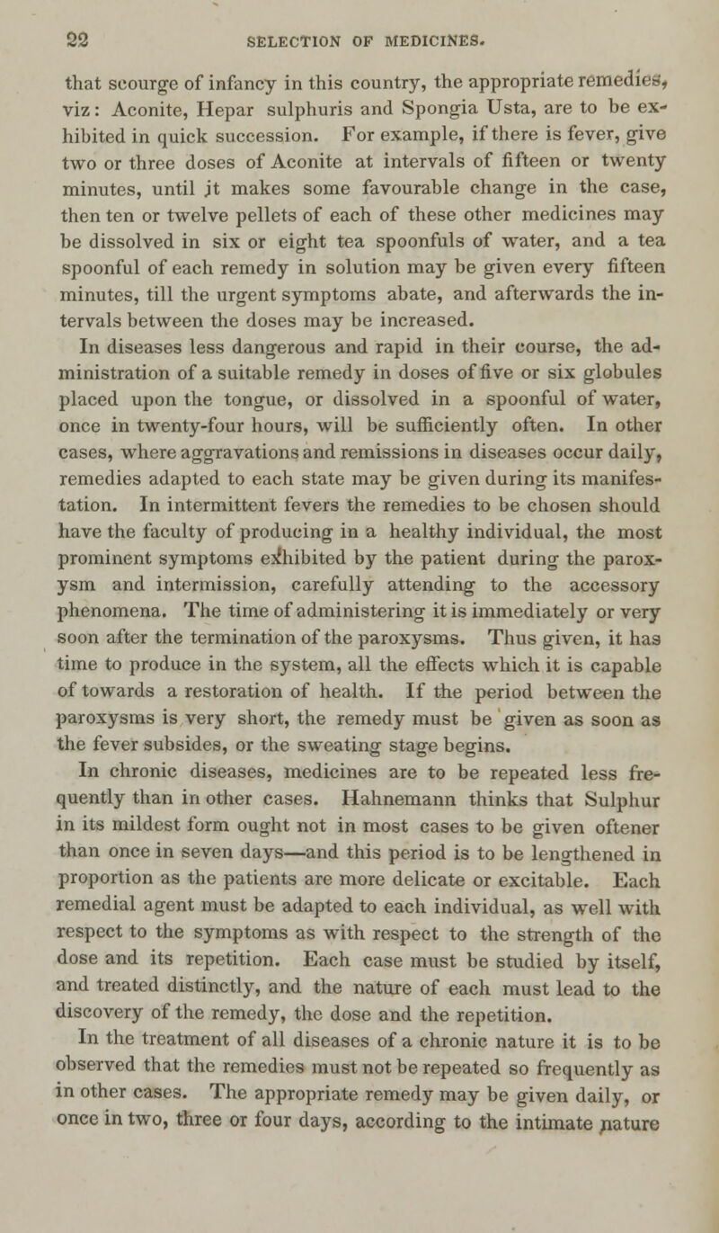 that scourge of infancy in this country, the appropriate remedies* viz: Aconite, Hepar sulphuris and Spongia Usta, are to be ex- hibited in quick succession. For example, if there is fever, give two or three doses of Aconite at intervals of fifteen or twenty minutes, until jt makes some favourable change in the case, then ten or twelve pellets of each of these other medicines may be dissolved in six or eight tea spoonfuls of water, and a tea spoonful of each remedy in solution may be given every fifteen minutes, till the urgent symptoms abate, and afterwards the in- tervals between the doses may be increased. In diseases less dangerous and rapid in their course, the ad- ministration of a suitable remedy in doses of five or six globules placed upon the tongue, or dissolved in a spoonful of water, once in twenty-four hours, will be sufficiently often. In other cases, where aggravations and remissions in diseases occur daily, remedies adapted to each state may be given during its manifes- tation. In intermittent fevers the remedies to be chosen should have the faculty of producing in a healthy individual, the most prominent symptoms exhibited by the patient during the parox- ysm and intermission, carefully attending to the accessory phenomena. The time of administering it is immediately or very soon after the termination of the paroxysms. Thus given, it has time to produce in the system, all the effects which it is capable of towards a restoration of health. If the period between the paroxysms is very short, the remedy must be given as soon as the fever subsides, or the sweating stage begins. In chronic diseases, medicines are to be repeated less fre- quently than in other cases. Hahnemann thinks that Sulphur in its mildest form ought not in most cases to be given oftener than once in seven days—and this period is to be lengthened in proportion as the patients are more delicate or excitable. Each remedial agent must be adapted to each individual, as well with respect to the symptoms as with respect to the strength of the dose and its repetition. Each case must be studied by itself, and treated distinctly, and the nature of each must lead to the discovery of the remedy, the dose and the repetition. In the treatment of all diseases of a chronic nature it is to be observed that the remedies must not be repeated so frequently as in other cases. The appropriate remedy may be given daily, or once in two, three or four days, according to the intimate riature