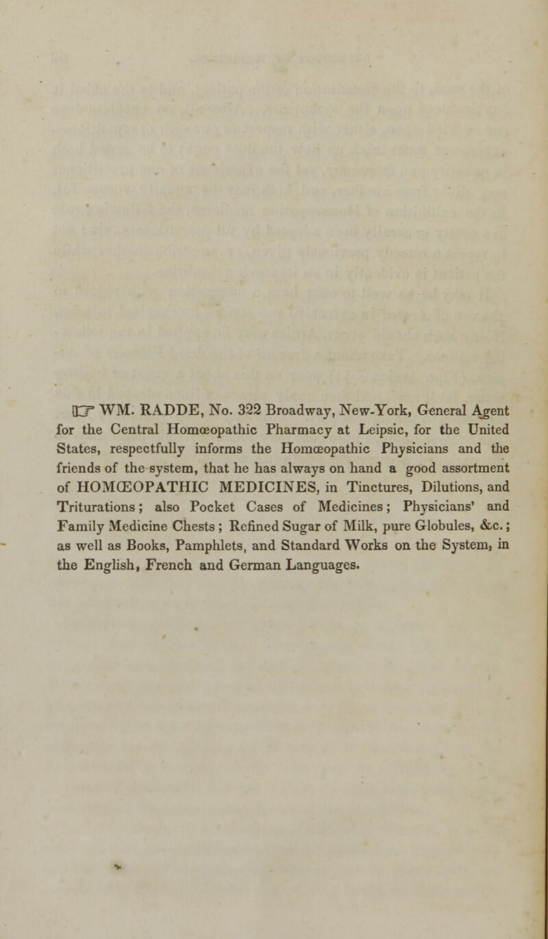 iEF WM. RADDE, No. 322 Broadway, New-York, General Agent for the Central Homoeopathic Pharmacy at Leipsic, for the United States, respectfully informs the Homoeopathic Physicians and the friends of the system, that he has always on hand a good assortment of HOMCEOPATHIC MEDICINES, in Tinctures, Dilutions, and Triturations; also Pocket Cases of Medicines; Physicians' and Family Medicine Chests; Refined Sugar of Milk, pure Globules, &c.; as well as Books, Pamphlets, and Standard Works on the System, in the English, French and German Languages.