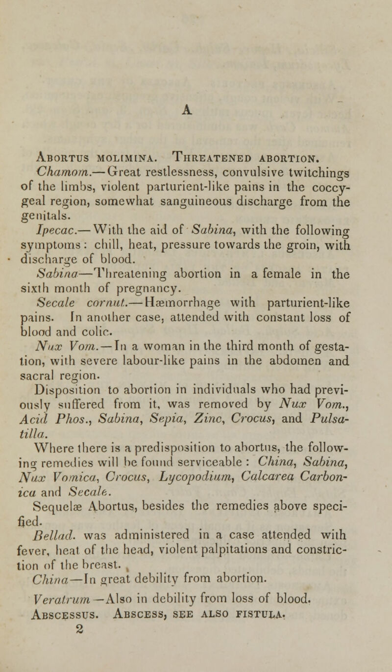 Abortus molimina. Threatened abortion. Chamom.— Great restlessness, convulsive twitchings of the limbs, violent parturient-like pains in the coccy- geal region, somewhat sanguineous discharge from the genitals. Ipecac.— With the aid of Sabina, with the following symptoms : chill, heat, pressure towards the groin, with discharge of blood. Sabina—Threatening abortion in a female in the sixth month of pregnancy. Secale cdrnut.— Haemorrhage with parturient-like pains. In another case, attended with constant loss of blood and colic. Nux Vom.— In a woman in the third month of gesta- tion, with severe labour-like pains in the abdomen and sacral region. Disposition to abortion in individuals who had previ- ously suffered from it, was removed by Nux Vom., Acid Phos., Sabina, Sepia, Zinc, Crocus, and Pulsa- tilla. Where there is a predisposition to abortus, the follow- in o- remedies will be found serviceable : China, Sabina, Nux Vomica, Crocus, Lycopodium, Calcarea Carbon- ica and Secale. Sequelae Abortus, besides the remedies above speci- fied. Bellad. was administered in a case attended with fever, heat of the head, violent palpitations and constric- tion of the breast. China—-In great debility from abortion. Veratrum— Also in debility from loss of blood. Abscessus. Abscess, see also fistula. 2