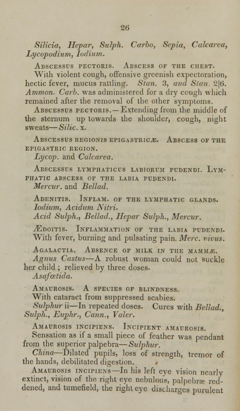Silicia, Hepar, Sulph. Carbo, Sepia, Calcarea, Lycopodium, Iodium. Abscessus pectoris. Abscess of the chest. With violent cough, offensive greenish expectoration, hectic fever, mucus rattling. Stan. 3, and Slan. 2[6. Ammon. Carb. was administered for a dry cough which remained after the removal of the other symptoms. Abscessus pectoris. —Extending from the middle of the sternum up towards the shoulder, cough, night sweats—Silic. x. Abscessus regionis epigastric^e. Abscess of the epigastric region. Lycop. and Calcarea. Abscessus lymphaticus labiorum pudendi. Lym- phatic abscess of the labia pudendi. Mercur. and Bellad. Adenitis. Inflam. of the lymphatic glands. Iodium, Acidum Nitri. Acid Sulph., Bellad., Hepar Sulph., Mercur. ./Edoitis. Inflammation of the labia pudendi. With fever, burning and pulsating pain, Merc, vivus. Agalactia. Absence of milk in the mammae. Agnus Castus—A robust woman could not suckle her child ; relieved by three doses. Asafcetida. Amaurosis. A species of blindness. With cataract from suppressed scabies. Sulphur ii—In repeated doses. Cures with Bellad., Sulph., Euphr., Cann., Valer. Amaurosis incipiens. Incipient amaurosis. Sensation as if a small piece of feather was pendant from the superior palpebra—Sulphur. China—Dilated pupils, loss of strength, tremor of the hands, debilitated digestion. > Amaurosis incipiens—In his left eye vision nearly extinct, vision of the right eye nebulous, palpebra? red- dened, and tumefield, the right eye discharges purulent