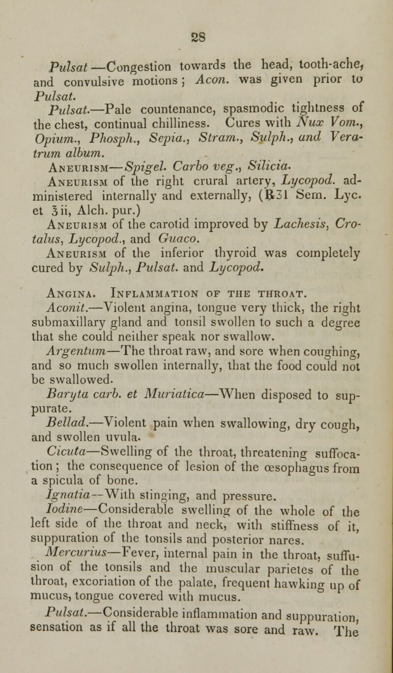 Pulsat—Congestion towards the head, tooth-ache, and convulsive motions; Aeon, was given prior to Pulsat. Pulsat.—Pale countenance, spasmodic tightness of the chest, continual chilliness. Cures with Nux Vom., Opium., Phosph., Sepia., Stram., Sulph., and Vera- trum album. Aneurism—Spigel. Carbo veg., Silicia. Aneurism of the right crural artery, Lycopod. ad- ministered internally and externally, (R31 Sern. Lye et 3ii, Alch. pur.) Aneurism of the carotid improved by Lachesis, Cro- talus, Lycopod., and Guaco. Aneurism of the inferior thyroid was completely cured by Sulph., Pulsat. and Lycopod. Angina. Inflammation of the throat. Aconit.—Violent angina, tongue very thick, the right submaxillary gland and tonsil swollen to such a degree that she could neither speak nor swallow. Argentum—The throat raw, and sore when coughing and so much swollen internally, that the food could not be swallowed. Baryta carb. et Muriatica—When disposed to sup- purate. Bellad.—Violent pain when swallowing, dry cough, and swollen uvula. Cicuta—Swelling of the throat, threatening suffoca- tion ; the consequence of lesion of the oesophagus from a spicula of bone. Ignatia—With stinging, and pressure. Iodine—Considerable swelling of the whole of the left side of the throat and neck, with stiffness of it, suppuration of the tonsils and posterior nares. Mercurius—Fever, internal pain in the throat, suffu- sion of the tonsils and the muscular parietes of the throat, excoriation of the palate, frequent hawking up of mucus, tongue covered with mucus. Pulsat.—Considerable inflammation and suppuration sensation as if all the throat was sore and raw. The