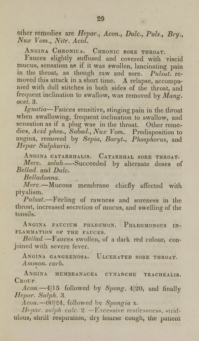 other remedies are Hepar., Aeon., Dulc, Puis., Bry., Nux Vom.f Nitr. Acid. Angina Chronica. Chronic sore throat. Fauces slightly suffused and covered with viscid mucus, sensation as if it was swollen, lancinating pain in the throat, as though raw and sore. Pulsut. re- moved this attack in a short time. A relapse, accompa- nied with dull stitches in both sides of the throat, and frequent inclination to swallow, was removed by Mang. acet. 3. Ignatia—Fauces sensitive, stinging pain in the throat when swallowing, frequent inclination to swallow, and sensation as if a plug was in the throat. Other reme- dies, Acid phos., Sabad., Nux Vom. Predisposition to angina, removed by Sepia, BaryU, Phosphorus, and Hepar Sulphuris. Angina catarrhalis. Catarrhal sore throat. Merc, solub.—Succeeded by alternate doses of Bellad. and Dulc. Belladonna. Merc.—Mucous membrane chiefly affected with ptyalism. Pulsat.—Feeling of rawness and soreness in the throat, increased secretion of mucus, and swelling of the tonsils. Angina faucium phlegmon. Phlegmonous in- flammation OF THE FAUCES. Bellad —Fauces swollen, of a dark red colour, con- joined with severe fever. Angina gangrenosa. Ulcerated sore throat. Ammon. carb. Angina membranacea cynanche trachealis. Croup. Aeon.—4|15 followed by Spong. 4|20, and finally Hepar. Sulph. 3. Aeon.—00|24, followed by Spongia x. Hepar. sulph cole 2.—Excessive restlessness, slrid- ulous, shrill respiration, dry hoarse cough, the patient