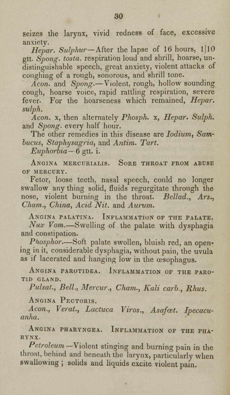 seizes the larynx, vivid redness of face, excessive anxiety. Hepar. Sulphur— After the lapse of 16 hours, 1110 gtt. Spong. tosta. respiration loud and shrill, hoarse, un- distinguishable speech, great anxiety, violent attacks of coughing of a rough, sonorous, and shrill tone. Aeon, and Spong.—Violent, rough, hollow sounding cough, hoarse voice, rapid rattling respiration, severe fever. For the hoarseness which remained, Hepar. sulph. Aeon, x, then alternately Phosph. x, Hepar. Sulph. and Spong. every half hour. The other remedies in this disease are Iodium, Sam- bucus, Staphysagria, and Antim. Tart. Euphorbia—6 gtt. i. Angina mercurialis. Sore throat from abuse of mercury. Fetor, loose teeth, nasal speech, could no longer swallow any thing solid, fluids regurgitate through the nose, violent burning in the throat. Bellad., Ars., Cham., China, Acid Nit. and Aurum. Angina palatina. Inflammation of the palate. Nux Vom.—Swelling of the palate with dysphagia and constipation. Pkosphor—Soft palate swollen, bluish red, an open- ing in it, considerable dysphagia, without pain, the uvula as if lacerated and hanging low in the oesophagus. Angina parotidea. Inflammation of the paro- tid GLAND. PulsaL, Bell, Mercur., Cham., Kali carb., Rhus. Angina Pectoris. Aeon., Verat., Lactuca Viros., Asafcet. Ipecacu- anha. Angina pharyngea. Inflammation of the pha- rynx. Petroleum —Violent stinging and burning pain in the throat, behind and beneath the larynx, particularly when swallowing ; solids and liquids excite violent pain.