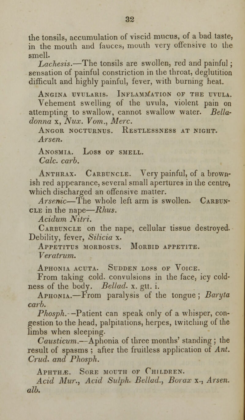the tonsils, accumulation of viscid mucus, of a bad taste, in the mouth and fauces, mouth very offensive to the smell. Lachesis.—The tonsils are swollen, red and painful; sensation of painful constriction in the throat, deglutition difficult and highly painful, fever, with burning heal. Angina uvularis. Inflammation of the uvula. Vehement swelling of the uvula, violent pain on attempting to swallow, cannot swallow water. Bella- donna x, Nux. Vom., Merc. Angor nocturnus. Restlessness at night. Arsen. Anosmia. Loss of smell. Calc. carb. Anthrax. Carbuncle. Very painful, of a brown- ish red appearance, several small apertures in the centre, which discharged an offensive matter. Arsenic—The whole left arm is swollen. Carbun- cle in the nape—Rhus. Acidum Nitri. Carbuncle on the nape, cellular tissue destroyed. Debility, fever, Silicia x. Appetitus morbosus. Morbid appetite. Veratrum. Aphonia acuta. Sudden loss of Voice. From taking cold, convulsions in the face, icy cold- ness of the body. Bellad. x. gtt. i. Aphonia.—From paralysis of the tongue ; Baryta carb. Phosph.—Patient can speak only of a whisper, con- gestion to the head, palpitations, herpes, twitching of the limbs when sleeping. Causticum.—Aphonia of three months' standing ; the result of spasms ; after the fruitless application of Ant. Crud. and Phosph. Aphtha. Sore mouth of Children. Acid Mur., Acid Sulph. Bellad., Borax x-, Arsen. alb.