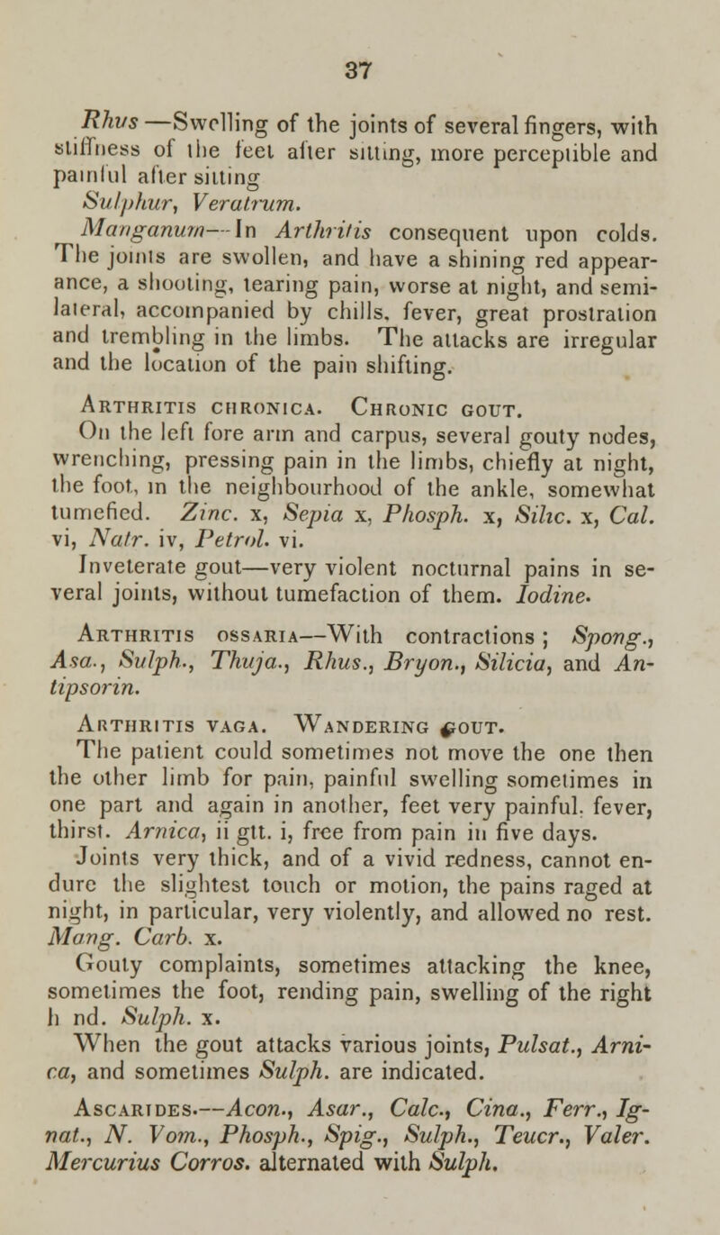 Rhus —Swelling of the joints of several fingers, with stiffness of the feet after sitting, more perceptible and painful alter silting Sulphur, Veratrum. Manganum—In Arthritis consequent upon colds. The joints are swollen, and have a shining red appear- ance, a shooting, tearing pain, worse at night, and semi- lateral, accompanied by chills, fever, great prostration and trembling in the limbs. The attacks are irregular and the location of the pain shifting. Arthritis chronica. Chronic gout. On the left fore arm and carpus, several gouty nodes, wrenching, pressing pain in the limbs, chiefly at night, the foot, in the neighbourhood of the ankle, somewhat tumefied. Zinc, x, Sepia x, Phosph. x, Sihc. x, Cal. vi, Natr. iv, Petrol, vi. Inveterate gout—very violent nocturnal pains in se- veral joints, without tumefaction of them. Iodine. Arthritis ossaria—With contractions; Spong., Asa., Sitlph., Thuja., Rhus., Bryon., Silicia, and An- tipsorin. Arthritis vaga. Wandering ^out. The patient could sometimes not move the one then the other limb for pain, painful swelling sometimes in one part and again in another, feet very painful, fever, thirst. Arnica, ii gtt. i, free from pain in five days. Joints very thick, and of a vivid redness, cannot en- dure the slightest touch or motion, the pains raged at night, in particular, very violently, and allowed no rest. Mang. Carb. x. Gouty complaints, sometimes attacking the knee, sometimes the foot, rending pain, swelling of the right h nd. Sulph. x. When the gout attacks various joints, Pulsat., Arni- ca, and sometimes Sulph. are indicated. Ascarides.—Aeon., Asar., Calc, Cina., Ferr., Ig- nat., N. Vom., Phosph., Spig., Sulph., Teucr., Valer. Mercurius Corros. alternated with Sulph.