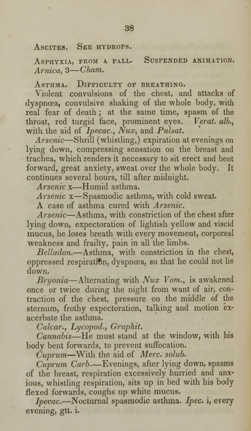 Ascites. See hydrops. Asphyxia, from a. fall. Suspended animation. Arnica, 3—Cham. Asthma. Difficulty of breathing. Violent convulsions of the chest, and attacks of dyspnoea, convulsive shaking of the whole body, with real fear of death ; at the same time, spasm of the throat, red turgid face, prominent eyes. Verat. alb., with the aid of Ipecac, Nux, and Pulsat. Arsenic—Shrill (whistling,) expiration at evenings on lying down, compressing sensation on the breast and trachea, which renders it necessary to sit erect and bent forward, great anxiety, sweat over the whole body. It continues several hours, till after midnight. Arsenic x—Humid asthma. Arsenic x—Spasmodic asthma, with cold sweat. A case of asthma cured with Arsenic. Arsenic—Asthma, with constriction of the chest after lying down, expectoration of lightish yellow and viscid mucus, he loses breath with every movement, corporeal weakness and frailty, pain in all the limbs. Belladon.—Asthma, with constriction in the chest, oppressed respiration, dyspnoea, so that he could not lie down. Bryonia—Alternating with Nux Vom., is awakened once or twice during the night from want of air, con- traction of the chest, pressure on the middle of the sternum, frothy expectoration, talking and motion ex- acerbate the asthma. Calcar., Lycopod., Graphit. Cannabis—He must stand at the window, with his body bent forwards, to prevent suffocation. Cuprum—With the aid of Merc, solub. Cuprum Carb—Evenings, after lying down, spasms of the breast, respiration excessively hurried and anx- ious, whistling respiration, sits up in bed with his body flexed forwards, coughs up white mucus. Ipecac.—Nocturnal spasmodic asthma. Ipec i, every evening, gtt. i.