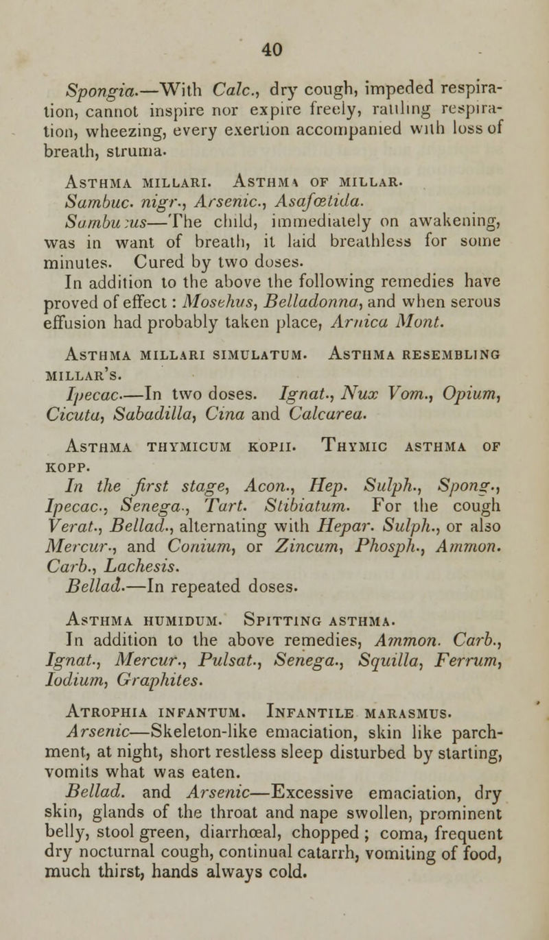 Spongia.—With Calc, dry cough, impeded respira- tion, cannot inspire nor expire freeiy, raiiling respira- tion, wheezing, every exertion accompanied with loss of breath, struma. Asthma millari. Asthma of millar. Sambuc nigr., Arsenic, Asafoetida. Sambums—The child, immediately on awakening, was in want of breath, it laid breathless for some minutes. Cured by two doses. In addition to the above the following remedies have proved of effect: Mosehvs, Belladonna, and when serous effusion had probably taken place, Arnica Mont. Asthma millari simulatum. Asthma resembling Millar's. Ipecac—In two doses. Ignat., Nux Vom., Opium, Cicuta, Sabadilla, Cina and Calcarea. Asthma thymicum kopii. Thymic asthma of kopp. In the first stage, Aeon., Hep. Sulph., Spong., Ipecac, Senega-, Tart. Stibiatum. For the cough Verat., Bellad., alternating with Hepar. Sulph., or also Mercur., and Conium, or Zincum, Phosph., Amnion. Carb., Lachesis. Bellad.—In repeated doses. Asthma humidum. Spitting asthma. In addition to the above remedies, Ammon. Carb., Ignat, Mercur., Pulsat., Senega., Squilla, Ferrum, Iodium, Graphites. Atrophia infantum. Infantile marasmus. Arsenic—Skeleton-like emaciation, skin like parch- ment, at night, short restless sleep disturbed by starting, vomits what was eaten. Bellad. and Arsenic—Excessive emaciation, dry skin, glands of the throat and nape swollen, prominent belly, stool green, diarrhoeal, chopped ; coma, frequent dry nocturnal cough, continual catarrh, vomiting of food, much thirst, hands always cold.