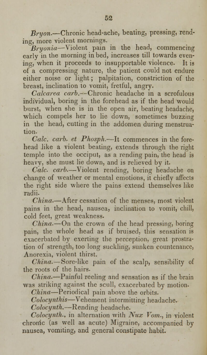 Sryon.—Chronic head-ache, beating, pressing, rend- ing, more violent mornings. Bryonia—Violent pain in the head, commencing early in the morning in bed, increases till towards even- ing, when it proceeds to insupportable violence. It is of a compressing nature, the patient could not endure either noise or light; palpitation, constriction of the breast, inclination to vomit, fretful, angry. Calcarea carb.—Chronic headache in a scrofulous individual, boring in the forehead as if the head would burst, when she is in the open air, beating headache, which compels her to lie down, sometimes buzzing in the head, cutting in the addomen during menstrua- tion. Calc. carb. et Phosph.—It commences in the fore- head like a violent beating, extends through the right temple into the occiput, as a rending pain, the head is heavy, she must lie down, and is relieved by it. Calc. carb.—Violent rending, boring headache on change of weather or mental emotions, it chiefly affects the right side where the pains extend themselves like radii- China.—After cessation of the menses, most violent pains in the head, nausea, inclination to vomit, chill, cold feet, great weakness. China.—On the crown of the head pressing, boring pain, the whole head as if bruised, this sensation is exacerbated by exerting the perception, great, prostra- tion of strength, too long suckling, sunken countenance, Anorexia, violent thirst. China.—Sore-like pain of the scalp, sensibility of the roots of the hairs. China.—Painful reeling and sensation as if the brain was striking against the scull, exacerbated by motion- China—Periodical pain above the orbits. Colocynthis—Vehement intermitting headache. Colocynth.—Rending headache. Colocynth., in alternation with Nux Vom., in violent chronic (as well as acute) Migraine, accompanied by nausea, vomiting, and general constipate habit.