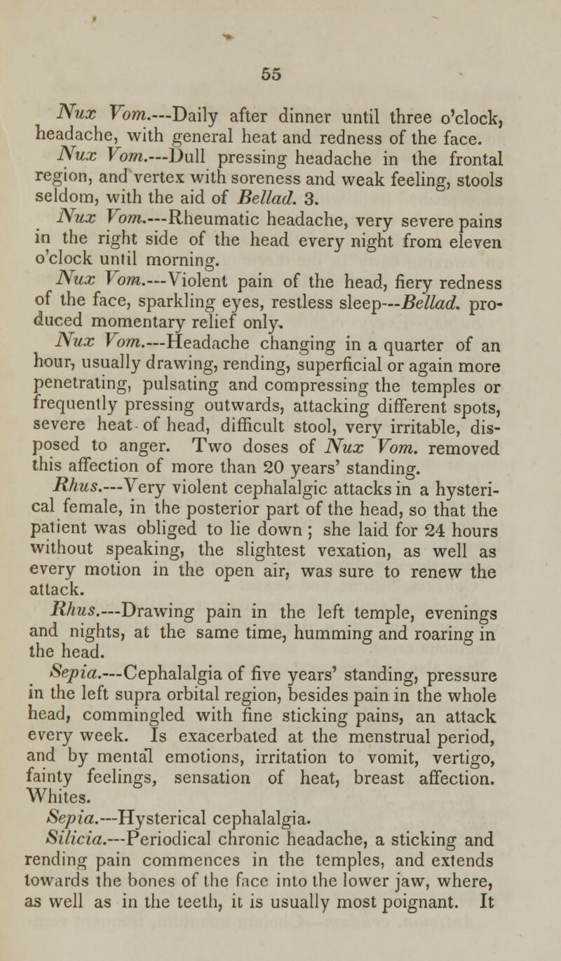 Nux Vom.—Daily after dinner until three o'clock, headache, with general heat and redness of the face. Nux Vom.—Dull pressing headache in the frontal region, and vertex with soreness and weak feeling, stools seldom, with the aid of Bellad. 3. Nux Vom.—Rheumatic headache, very severe pains in the right side of the head every night from eleven o'clock until morning. Nux Vom.—Violent pain of the head, fiery redness of the face, sparkling eyes, restless sleep—Bellad. pro- duced momentary relief only, Nux Vom.—Headache changing in a quarter of an hour, usually drawing, rending, superficial or again more penetrating, pulsating and compressing the temples or frequently pressing outwards, attacking different spots, severe heat- of head, difficult stool, very irritable, dis- posed to anger. Two doses of Nux Vom. removed this affection of more than 20 years' standing. Rhus.—Very violent cephalalgic attacks in a hysteri- cal female, in the posterior part of the head, so that the patient was obliged to lie down ; she laid for 24 hours without speaking, the slightest vexation, as well as every motion in the open air, was sure to renew the attack. Rhus.—Drawing pain in the left temple, evenings and nights, at the same time, humming and roaring in the head. Sepia.—Cephalalgia of five years' standing, pressure in the left supra orbital region, besides pain in the whole head, commingled with fine sticking pains, an attack every week. Is exacerbated at the menstrual period, and by mental emotions, irritation to vomit, vertigo, fainty feelings, sensation of heat, breast affection. Whites. Sepia.—Hysterical cephalalgia. Silicia.—Periodical chronic headache, a sticking and rending pain commences in the temples, and extends towards the bones of the face into the lower jaw, where, as well as in the teeth, it is usually most poignant. It