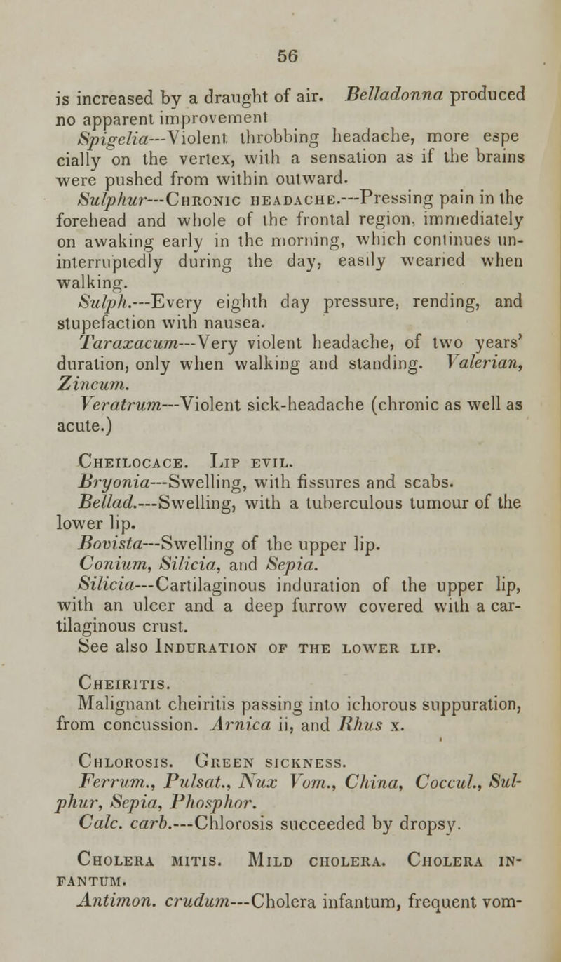is increased by a draught of air. Belladonna produced no apparent improvement Spigelia—Violent throbbing headache, more espe rially on the vertex, with a sensation as if the brains were pushed from within outward. Sulphur— Chronic headache.—Pressing pain in the forehead and whole of the frontal region, immediately on awaking early in the morning, which continues un- interruptedly during the day, easily wearied when walking. Sulph.—Every eighth day pressure, rending, and stupefaction with nausea. Taraxacum—Very violent headache, of two years' duration, only when walking and standing. Valerian, Zincum. Veratrum—Violent sick-headache (chronic as well as acute.) Cheilocace. Lip evil. Bryonia—Swelling, with fissures and scabs. Bellad.—Swelling, with a tuberculous tumour of the lower lip. Bovista—Swelling of the upper lip. Conium, Silicia, and Sepia. Silicia—Cartilaginous induration of the upper lip, with an ulcer and a deep furrow covered with a car- tilaginous crust. See also Induration of the lower lip. Cheiritis. Malignant cheiritis passing into ichorous suppuration, from concussion. Arnica ii, and Rhus x. Chlorosis. Green sickness. Ferrum., Pulsat., Nux Vom., China, Coccul., Sul- phur, Sepia, Phosphor. Calc. carb.—Chlorosis succeeded by dropsy. Cholera mitis. Mild cholera. Cholera in- fantum. Antimon. crudum—Cholera infantum, frequent vom-