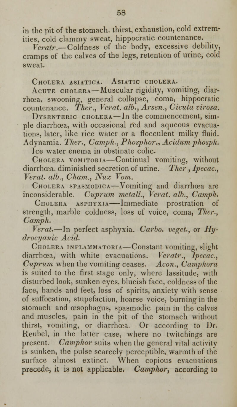 in the pit of the stomach, thirst, exhaustion, cold extrem- ities, cold clammy sweat, hippocratic countenance. Veratr.—Coldness of the body, excessive debility, cramps of the calves of the legs, retention of urine, cold sweat. Cholera asiatica. Asiatic cholera. Acute cholera—Muscular rigidity, vomiting, diar- rhoea, swooning, general collapse, coma, hippocratic countenance. Ther., Verat. alb., Arsen., Cicuta virosa. Dysenteric cholera—In the commencement, sim- ple diarrhoea, with occasional red and aqueous evacua- tions, later, like rice water or a flocculent milky fluid. Adynamia. Ther., Camph., Phosphor., Acidum phosph. Ice water enema in obstinate colic. Cholera vomitoria—Continual vomiting, without diarrhoea, diminished secretion of urine. Ther., Ipecac, Verat. alb., Cham., Nux Vom. Cholera spasmodica—Vomiting and diarrhoea are inconsiderable. Cuprum metall., Verat. alb., Camph. Cholera asphyxia—Immediate prostration of strength, marble coldness, loss of voice, coma, Ther., Camph. Verat.—In perfect asphyxia. Carbo. veget, or Hy- drocyanic Acid. Cholera inflammatory—Constant vomiting, slight diarrhoea, with white evacuations. Veratr., Ipecac, Cuprum when the vomiting ceases. Aeon., Camphora is suited to the first stage only, where lassitude, with disturbed look, sunken eyes, blueish face, coldness of the face, hands and feet, loss of spirits, anxiety with sense of suffocation, stupefaction, hoarse voice, burning in the stomach and oesophagus, spasmodic pain in the calves and muscles, pain in the pit of the stomach without thirst, vomiting, or diarrhoea. Or according to Dr. Reubel, in the latter case, where no twitchings are present. Camphor suits when the general vital activity is sunken, the pulse scarcely perceptible, warmlh of the surface almost extinct. When copious evacuations precede, it is not applicable. Camphor, according to