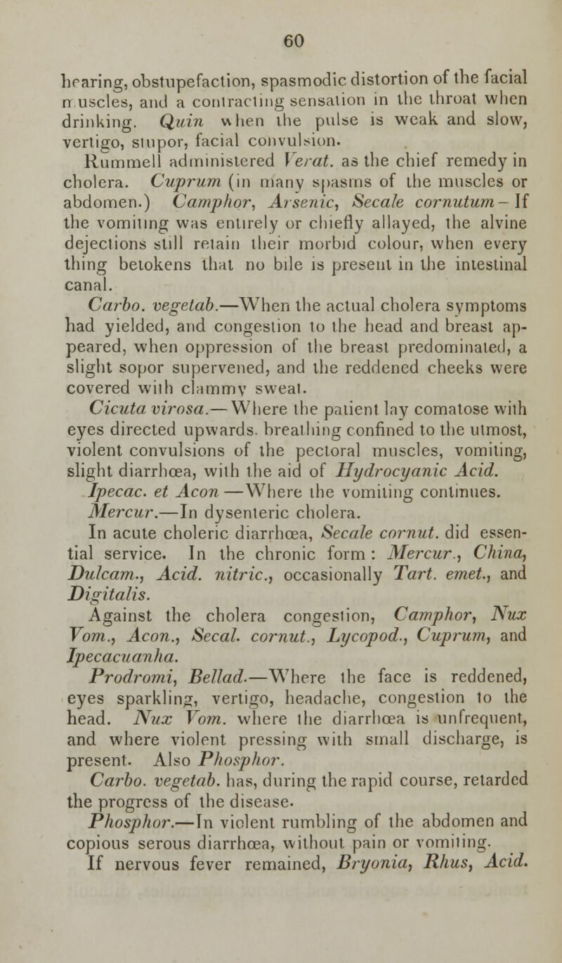hearing, obstupefaction, spasmodic distortion of the facial nuscles, and a contracting sensation in the throat when drinking. Quin when the pulse is weak, and slow, vertigo, stupor, facial convulsion. Rummell administered Ye rat. as the chief remedy in cholera. Cuprum (in many spasms of the muscles or abdomen.) Camphor, Arsenic, Secale cornutum-\{ the vomiting was entirely or chiefly allayed, the alvine dejeclions still retain their morbid colour, when every thing betokens that no bile is present in the intestinal canal. Carbo. vegetab.—When the actual cholera symptoms had yielded, and congestion to the head and breast ap- peared, when oppression of the breast predominated, a slight sopor supervened, and the reddened cheeks were covered with clammy sweat. Cicuta virosa.— Where the patient lay comatose with eyes directed upwards, breathing confined to the utmost, violent convulsions of the pectoral muscles, vomiting, slight diarrhoea, wilh the aid of Hydrocyanic Acid. Ipecac, et Aeon—Where the vomiting continues. Mercur.—In dysenteric cholera. In acute choleric diarrhoea, Secale cornut. did essen- tial service. In the chronic form : Mercur., China, Dulcam., Acid, nitric, occasionally Tart, emet., and Digitalis. Against the cholera congestion, Camphor, Nux Vom., Aeon., Secal. cornut., Lycopod., Cuprum, and Ipecacuanha. Prodromi, Bellad.—W7here the face is reddened, eyes sparkling, vertigo, headache, congestion to the head. Niix Vom. where the diarrhoea is unfrequent, and where violent pressing wilh small discharge, is present. Also Phosphor. Carbo. vegetab. has, during the rapid course, retarded the progress of the disease. Phosphor.—In violent rumbling of the abdomen and copious serous diarrhoea, without pain or vomiting. If nervous fever remained, Bryonia, Rhus, Acid.