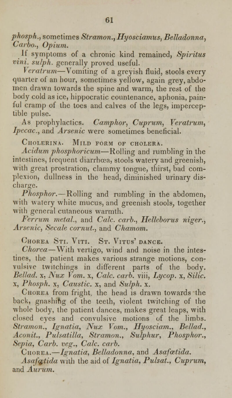 phosph., sometimes Stramon., Hyosciamus, Belladonna, Carbo., Opium. If symptoms of a chronic kind remained, Spiritus vini. sulph. generally proved useful. Veratrum—Vomiting of a greyish fluid, stools every quarter of an hour, sometimes yellow, again grey, abdo- men drawn towards the spine and warm, the rest of the body cold as ice, hippocratic countenance, aphonia, pain- ful cramp of the toes and calves of the legs, impercep- tible pulse. As prophylaclics. Camphor, Cuprum, Veratrum, Ipecac., and Arsenic were sometimes beneficial. Cholerina. Mild form of cholera. Acidum phosphoricum—Rolling and rumbling in the intestines, frequent diarrhoea, stools watery and greenish, with great prostration, clammy tongue, thirst, bad com- plexion, dullness in the head, diminished urinary dis- charge. Phosphor.—Rolling and rumbling in the abdomen, with watery white mucus, and greenish stools, together with general cutaneous warmth. Ferrum metal., and Calc. carb., Helleborus niger., Arsenic, Secale cornut., and Chamom. Chorea Sti. Viti. St. Vitus' dance. Chorea—With vertigo, wind and noise in the intes- tines, the patient makes various strange motions, con- vulsive twitchings in different parts of the body. Bellad. x, Nux Vom. x, Calc. carb. viii, Lycop. x, Silic. x, Phosph. x, Caustic, x, and Sulph. x. Chorea from fright, the head is drawn towards the back, gnashing of the teeth, violent twiiching of the whole body, the patient dances, makes great leaps, with closed eyes and convulsive motions of the limbs. Stramon., Ignatia, Nux Vom., Hyosciam., Bellad., Aconit., Pulsatilla, Stramon., Sulphur, Phosphor., Sepia, Carb. veg., Calc. carb. Chorea.—Ignatia, Belladonna, and Asafostida. Asafqstida with the aid of Ignatia, Pulsai., Cuprum, and Aurum.