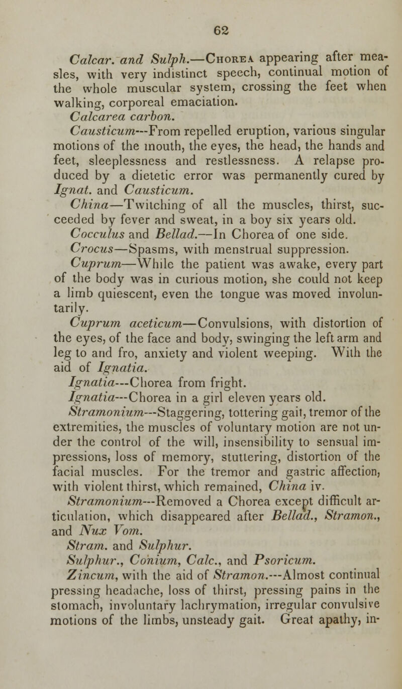 Calcar. and Sulph.—Chorea appearing after mea- sles, with very indistinct speech, continual motion of the whole muscular system, crossing the feet when walking, corporeal emaciation. Calcarea carbon. Causticum—From repelled eruption, various singular motions of the mouth, the eyes, the head, the hands and feet, sleeplessness and restlessness. A relapse pro- duced by a dietetic error was permanently cured by Ignat. and Causticum. China—Twitching of all the muscles, thirst, suc- ceeded by fever and sweat, in a boy six years old. Cocculus and Bellad.—In Chorea of one side. Crocus—Spasms, wilh menstrual suppression. Cuprum—While the patient was awake, every part of the body was in curious motion, she could not keep a limb quiescent, even the tongue was moved involun- tarily. Cuprum aceticum—Convulsions, with distortion of the eyes, of the face and body? swinging the left arm and leg to and fro, anxiety and violent weeping. With the aid of Ignatia. Ignatia—Chorea from fright. Ignatia—Chorea in a girl eleven years old. Stramonium—Staggering, tottering gait, tremor of the extremities, the muscles of voluntary motion are not un- der the control of the will, insensibility to sensual im- pressions, loss of memory, stuttering, distortion of the facial muscles. For the tremor and gastric affection, with violent thirst, which remained, China iv. Stramonium—Removed a Chorea except difficult ar- ticulation, which disappeared after Bellad., Stramon., and Nux Vom. Stram. and Sulphur. Sulphur., Conium, Calc, and Psoricum. Zincum, wilh the aid of Stramon.—Almost continual pressing headache, loss of thirst, pressing pains in the stomach, involuntary lachrymation, irregular convulsive motions of the limbs, unsteady gait. Great apathy, in-