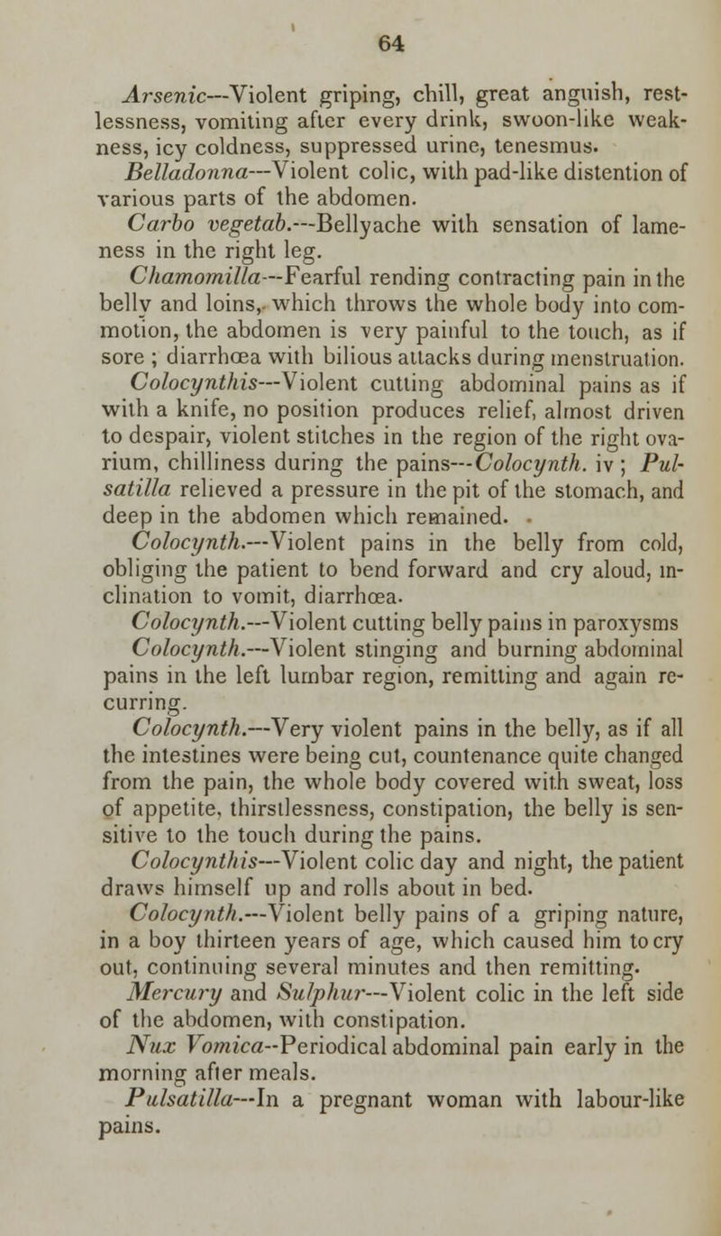 Arsenic—Violent griping, chill, great anguish, rest- lessness, vomiting after every drink, swoon-like weak- ness, icy coldness, suppressed urine, tenesmus. Belladonna—Violent colic, with pad-like distention of various parts of the abdomen. Carbo vegetab.—Bellyache with sensation of lame- ness in the right leg. Chamomilla—Fearful rending contracting pain in the belly and loins,- which throws the whole body into com- motion, the abdomen is very painful to the touch, as if sore ; diarrhoea with bilious attacks during menstruation. Colocynthis—Violent cutting abdominal pains as if with a knife, no position produces relief, almost driven to despair, violent stitches in the region of the right ova- rium, chilliness during the pains— Colocynth. iv ; Pul- satilla relieved a pressure in the pit of the stomach, and deep in the abdomen which remained. . Colocynth.—Violent pains in the belly from cold, obliging the patient to bend forward and cry aloud, in- clination to vomit, diarrhoea. Colocynth.—Violent cutting belly pains in paroxysms Colocynth.—Violent stinging and burning abdominal pains in the left lumbar region, remitting and again re- curring. Colocynth.—Very violent pains in the belly, as if all the intestines were being cut, countenance quite changed from the pain, the whole body covered with sweat, loss of appetite, thirsilessness, constipation, the belly is sen- sitive to the touch during the pains. Colocynthis—Violent colic day and night, the patient draws himself up and rolls about in bed. Colocynth.—Violent belly pains of a griping nature, in a boy thirteen years of age, which caused him to cry out, continuing several minutes and then remitting. Mercury and Sulphur—Violent colic in the left side of the abdomen, with constipation. Nux Fo/mca-Periodical abdominal pain early in the morning after meals. Pulsatilla—In a pregnant woman with labour-like pains.