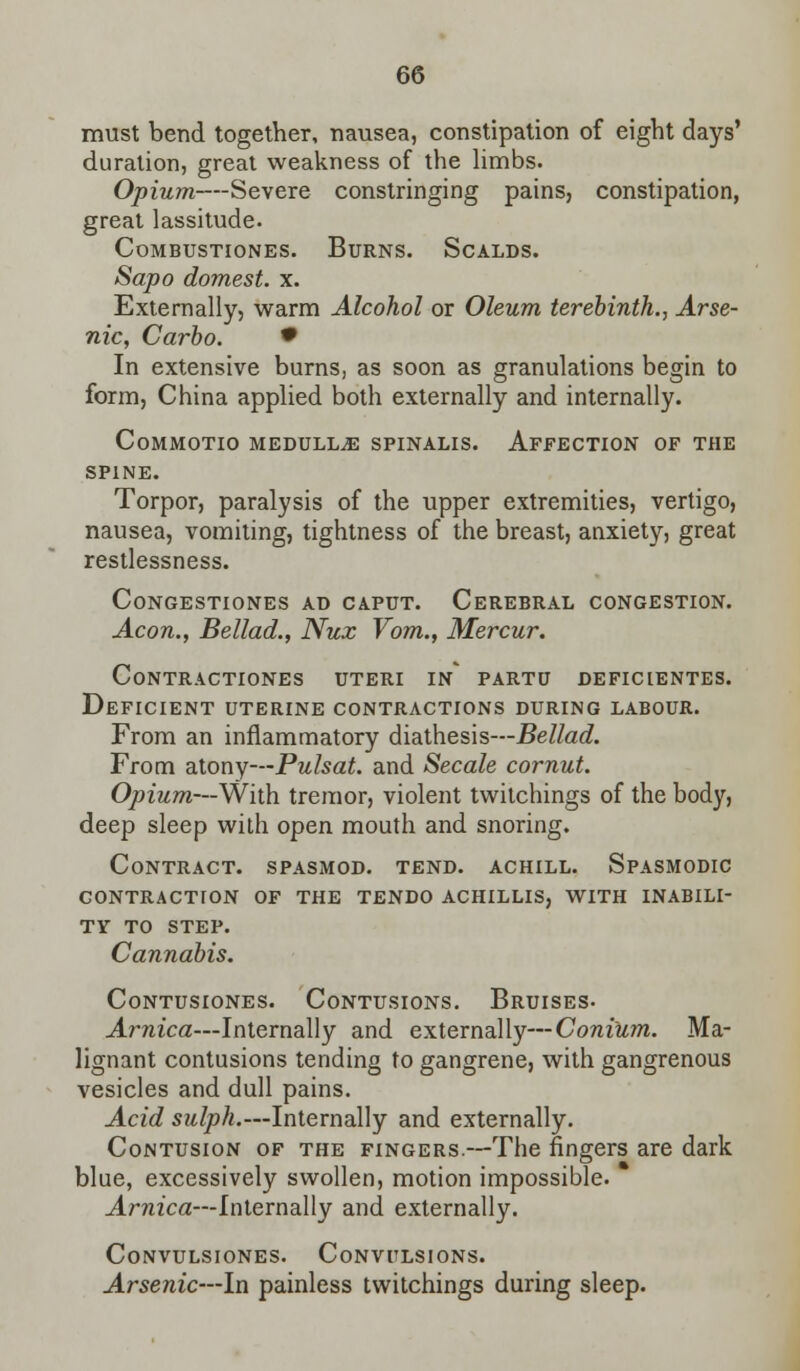 must bend together, nausea, constipation of eight days' duration, great weakness of the limbs. Opium—Severe constringing pains, constipation, great lassitude. COMBUSTIONES. BURNS. SCALDS. Sapo domest. x. Externally, warm Alcohol or Oleum terebinth., Arse- nic, Carbo. • In extensive burns, as soon as granulations begin to form, China applied both externally and internally. Commotio medulla spinalis. Affection of the spine. Torpor, paralysis of the upper extremities, vertigo, nausea, vomiting, tightness of the breast, anxiety, great restlessness. Congestiones ad caput. Cerebral congestion. Aeon., Bellad., Nux Vom., Mercur. Contractiones uteri in' partu deficientes. Deficient uterine contractions during labour. From an inflammatory diathesis—Bellad. From atony—Pulsat. and Secale cornut. Opium—With tremor, violent twitchings of the body, deep sleep with open mouth and snoring. Contract, spasmod. tend, achill. Spasmodic contraction of the tendo achillis, with inabili- ty TO STEP. Cannabis. Contusiones. Contusions. Bruises- Arnica—Internally and externally—Coni'um. Ma- lignant contusions tending to gangrene, with gangrenous vesicles and dull pains. Acid sulph.—Internally and externally. Contusion of the fingers.—The fingers are dark blue, excessively swollen, motion impossible. Arnica—Internally and externally. CONVULSIONES. CONVULSIONS. Arsenic—In painless twitchings during sleep.