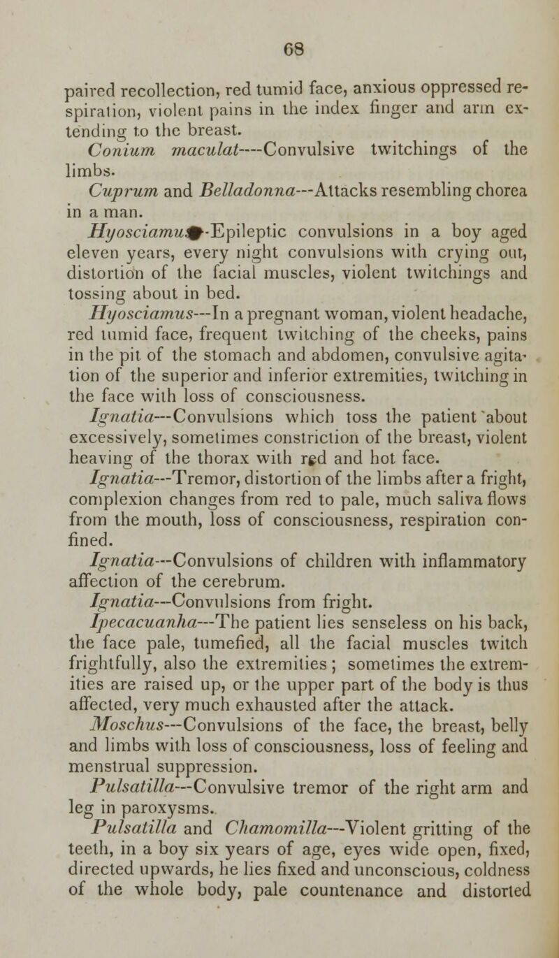 paired recollection, red tumid face, anxious oppressed re- spiralion, violent pains in the index finger and arm ex- tending to the breast. Conium maculat-—Convulsive twitchings of the limbs. Cuprum and Belladonna—Attacks resembling chorea in a man. Hyosciamu&-Ep\\eipUc convulsions in a boy aged eleven years, every night convulsions with crying out, distortion of the facial muscles, violent twitchings and tossing about in bed. Hyosciamus—In a pregnant woman, violent headache, red tumid face, frequent twitching of the cheeks, pains in the pit of the stomach and abdomen, convulsive agita- tion of the superior and inferior extremities, twitching in the face with loss of consciousness. Ignatia—Convulsions which toss the patient about excessively, sometimes constriction of the breast, violent heaving of the thorax with rgd and hot face. Ignatia—Tremor, distortion of the limbs after a fright, complexion changes from red to pale, much saliva flows from the mouth, loss of consciousness, respiration con- fined. Ignatia—Convulsions of children with inflammatory affection of the cerebrum. Ignatia—Convulsions from fright. Ipecacuanha—The patient lies senseless on his back, the face pale, tumefied, all the facial muscles twitch frightfully, also the extremities ; sometimes the extrem- ities are raised up, or the upper part of the body is thus affected, very much exhausted after the attack. Moschus—Convulsions of the face, the breast, belly and limbs with loss of consciousness, loss of feeling and menstrual suppression. Pulsatilla—Convulsive tremor of the right arm and leg in paroxysms.. Pulsatilla and Chamomilla—Violent gritting of the teeth, in a boy six years of age, eyes wide open, fixed, directed upwards, he lies fixed and unconscious, coldness of the whole body, pale countenance and distorted