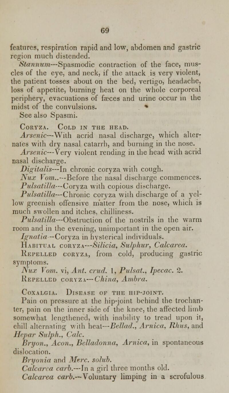 features, respiration rapid and low, abdomen and gastric region much distended. Stannum—Spasmodic contraction of the face, mus- cles of the eye, and neck, if the attack is very violent, the patient tosses about on the bed, vertigo, headache, loss of appetite, burning heat on the whole corporeal periphery, evacuations of faeces and urine occur in the midst of the convulsions. * See also Spasmi. Coryza. Cold in the head. Arsenic—Willi acrid nasal discharge, which alter- nates with dry nasal catarrh, and burning in the nose. Arsenic—Very violent rending in the head with acrid nasal discharge. Digitalis—In chronic coryza wilh cough. Nux Foot..—Before the nasal discharge commences. Pulsatilla—Coryza wilh copious discharge. Pulsatilla—Chronic coryza wilh discharge of a yel- low greenish offensive matter from the nose, which is much swollen and itches, chilliness. Pulsatilla—Obstruction of the nostrils in the warm room and in the evening, unimportant in the open air. Ignatia -Coryza in hysterical individuals. Habitual coryza—Silicia, Sulphur, Calcarea. Repelled coryza, from cold, producing gastric symptoms. Nux Vom. vi, Ant. crud. 1, Pulsat., Ipecac. 2. Repelled coryza—China, Anibra. Coxalgia. Disease of the hip-joint. Pain on pressure at the hip-joint behind the trochan- ter, pain on the inner side of the knee, the affected limb somewhat lengthened, with inability to tread upon it, chill alternating with heaX—Bellad., Arnica, Rims, and Hepar Sulph., Calc. Bryon., Aeon., Belladonna, Arnica, in spontaneous dislocation. Bryonia and Merc, solub. Calcarea carb.—In a girl three months old. Calcarea carb.—Voluntary limping in a scrofulous