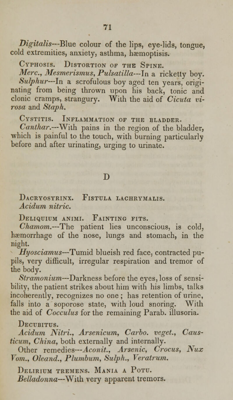 Digitalis—Blue colour of the lips, eye-lids, tongue, cold extremities, anxiety, asthma, haemoptisis. Cyphosis. Distortion of the Spine. Merc, Mesmerismus, Pulsatilla—In a ricketty boy. Sulphur—In a scrofulous boy aged ten years, origi- nating from being thrown upon his back, tonic and clonic cramps, strangury. With the aid of Cicuta vi- rosa and Staph. Cystitis. Inflammation of the bladder. C anthar.—Wilh pains in the region of the bladder, which is painful to the touch, with burning particularly before and after urinating, urging to urinate. D Dacryosyrinx. Fistula lachrymalis. Acidum nitric. Deliquium animi. Fainting fits. Chamom.—The patient lies unconscious, is cold, haemorrhage of the nose, lungs and stomach, in the night. Hyosciamus—Tumid blueish red face, contracted pu- pils, very difficult, irregular respiration and tremor of the body. Stramonium—Darkness before the eyes, loss of sensi- bility, the patient strikes about him with his limbs, talks incoherently, recognizes no one ; has retention of urine, falls into a soporose state, with loud snoring. With the aid of Cocculus for the remaining Parab. illusoria. Decubitus. Acidum Nitri., Arsenicum, Carbo. veget., Caus- ticum, China, both externally and internally. Other remedies—Aconit., Arsenic, Crocus, Nux Vom., Oleand., Plumbum, Sulph., Veratrum. Delirium tremens. Mania a Potu. Belladonna—V1!ith very apparent tremors.