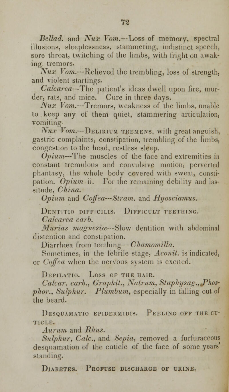 Bellad. and Nux Vom.—Loss of memory, spectral illusions, sleeplessness, stammering, indistinct speech, sore throat, twitching of the limbs, with fright oil awak- ing, tremors. Nux Vom.—Relieved the trembling, loss of strength, and violent starlings. Calcarea—The patient's ideas dwell upon fire, mur- der, rats, and mice. Cure in three days. Nux Vom.—Tremors, weakness of the limbs, unable to keep any of them quiet, stammering articulaiion, vomiting. Nux Vom.—Delirium tremens, with great anguish, gastric complaints, consiipation, trembling of the limbs, congestion to the head, restless sleep. Opium—The muscles of the face and extremities in constant tremulous and convulsive motion, perverted phantasy, the whole body covered with sweat, consti- pation. Opium ii. For the remaining debility and las- situde, China. Opium and Coffea—Stram. and Hyosciamus. Dentitio thfficilis. Difficult teething. Calcarea carb. Murias magnesia—Slow dentition with abdominal distention and constipation. Diarrhoea from teething—Chamomilla. Sometimes, in the febrile stage, Aconit. is indicated, or Coffea when the nervous system is excited. Depilatio. Loss of the hair. Calcar. carb., Graphit., Natrum, Staphysag.,JPhos- phor., Sulphur. Plumbum, especially in falling out of the beard. Desquamatio epidermidis. Peeling off the cu- ticle. Aurum and Rhus. Sulphur, Cole, and Sepia, removed a furfuraceous desquamation of the cuticle of the face of some years standing. Diabetes. Profuse discharge of urine.