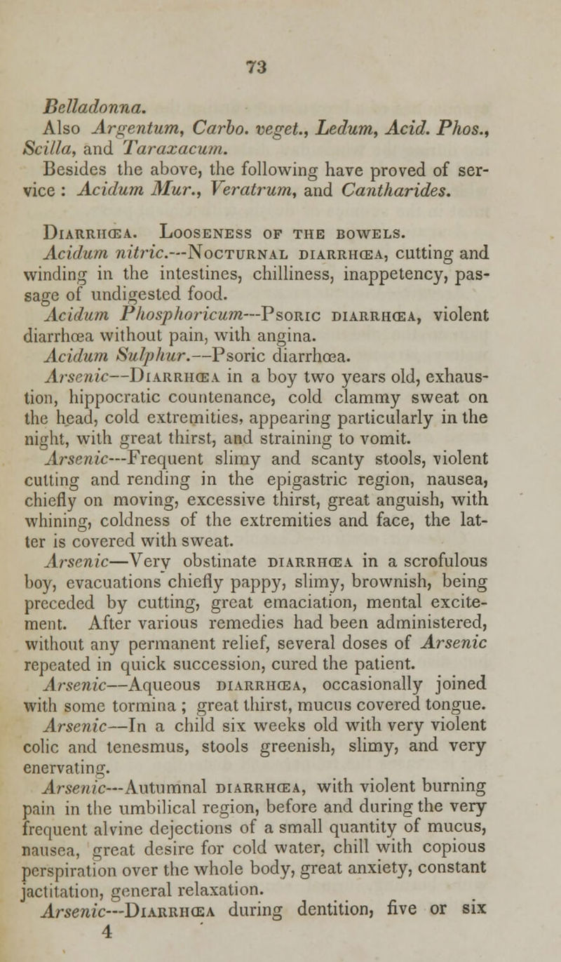 Belladonna. Also Argentum, Carbo. veget., Ledum, Acid. Phos., Scilla, and Taraxacum. Besides the above, the following have proved of ser- vice : Acidum Mur., Veratrum, and Cantharides. Diarrhcea. Looseness of the bowels. Acidum nitric.—Nocturnal diarrhcea, cutting and winding in the intestines, chilliness, inappetency, pas- sage of undigested food. Acidum Phosphoricum—Psoric diarrhoea, violent diarrhoea without pain, with angina. Acidum Sulphur.—Psoric diarrhoea. Arsenic—Diarrhcea in a boy two years old, exhaus- tion, hippocratic countenance, cold clammy sweat on the head, cold extremities, appearing particularly in the night, with great thirst, and straining to vomit. Arsenic—Frequent slimy and scanty stools, violent cutting and rending in the epigastric region, nausea, chiefly on moving, excessive thirst, great anguish, with whining, coldness of the extremities and face, the lat- ter is covered with sweat. Arsenic—Very obstinate diarrhcea in a scrofulous boy, evacuations chiefly pappy, slimy, brownish, being preceded by cutting, great emaciation, mental excite- ment. After various remedies had been administered, without any permanent relief, several doses of Arsenic repeated in quick succession, cured the patient. Arsenic—Aqueous diarrhcea, occasionally joined with some tormina ; great thirst, mucus covered tongue. Arsenic—In a child six weeks old with very violent colic and tenesmus, stools greenish, slimy, and very enervating. Arsenic— Autumnal diarrhcea, with violent burning pain in the umbilical region, before and during the very frequent alvine dejections of a small quantity of mucus, nausea, great desire for cold water, chill with copious perspiration over the whole body, great anxiety, constant jactitation, general relaxation. Arsenic—Diarrhcea during dentition, five or six 4