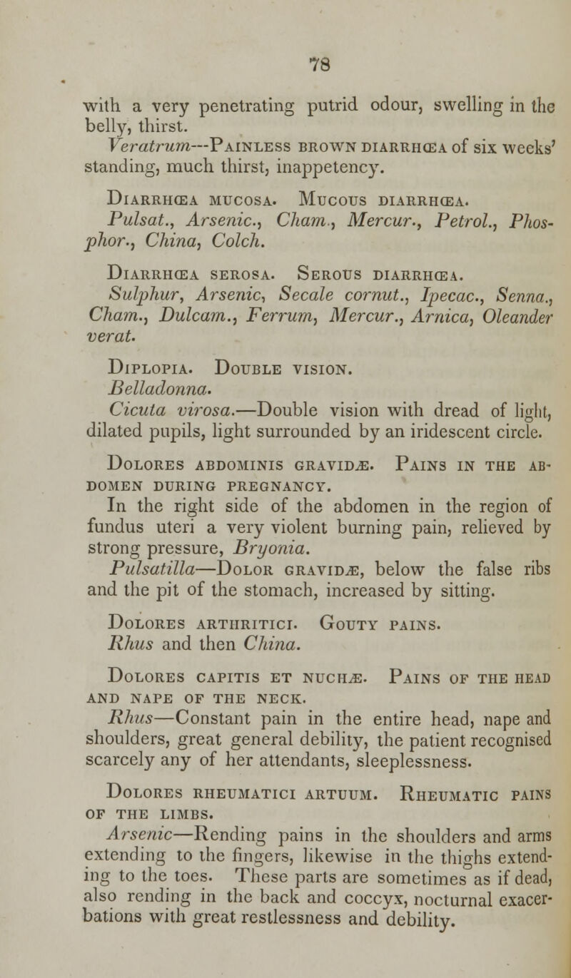 with a very penetrating putrid odour, swelling in the belly, thirst. Veratrum—Painless brown diarrhoea of six weeks' standing, much thirst, inappetency. DlARRHCEA MUCOSA. MUCOUS DIARRHOEA. Pulsat., Arsenic.) Cham., Mercur., Petrol., Phos- phor., China, Colch. Diarrhoea serosa. Serotjs diarrhoea. Sulphur, Arsenic, Secale cornut., Ipecac, Senna., Cham., Dulcam., Ferrum, Mercur., Arnica, Oleander verat. Diplopia. Double vision. Belladonna. Cicuta virosa.—Double vision with dread of light, dilated pupils, light surrounded by an iridescent circle. Dolores abdominis gravida. Pains in the ab- domen DURING PREGNANCY. In the right side of the abdomen in the region of fundus uteri a very violent burning pain, relieved by strong pressure, Bryonia. Pulsatilla—Dolor gravida, below the false ribs and the pit of the stomach, increased by sitting. Dolores arthritici. Gouty pains. Rhus and then China. Dolores capitis et nuchas. Pains of the head and nape of the neck. Rhus—Constant pain in the entire head, nape and shoulders, great general debility, the patient recognised scarcely any of her attendants, sleeplessness. Dolores rheumatici artuum. Rheumatic pains of the limbs. Arsenic—Rending pains in the shoulders and arms extending to the fingers, likewise in the thighs extend- ing to the toes. These parts are sometimes as if dead, also rending in the back and coccyx, nocturnal exacer- bations with great restlessness and debility.