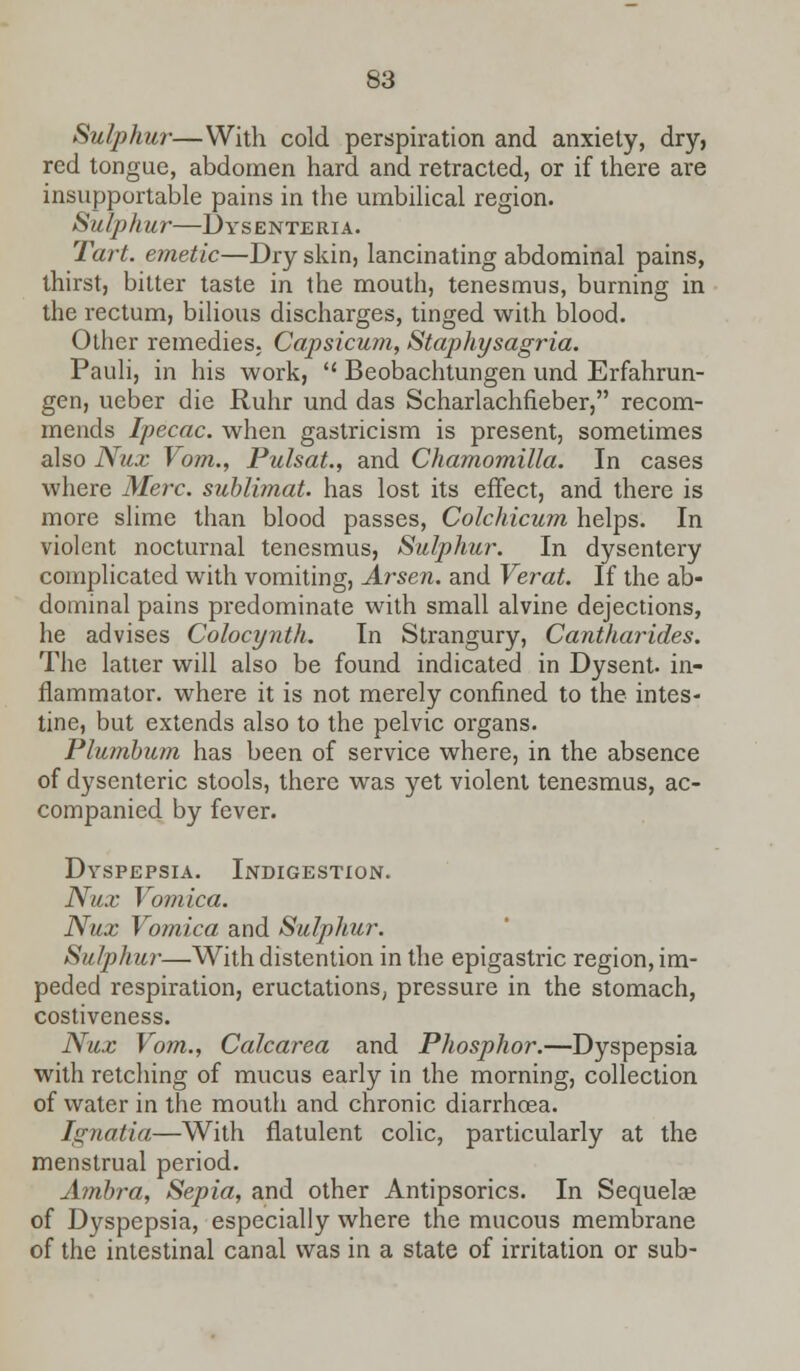 Sulphur—With cold perspiration and anxiety, dry, red tongue, abdomen hard and retracted, or if there are insupportable pains in the umbilical region. Sulphur—Dysenteria. Tart, emetic—Dry skin, lancinating abdominal pains, thirst, bitter taste in the mouth, tenesmus, burning in the rectum, bilious discharges, tinged with blood. Other remedies. Capsicum, Staphysagria. Pauli, in his work,  Beobachtungen und Erfahrun- gen, ueber die Ruhr und das Scharlachfleber, recom- mends Ipecac, when gastricism is present, sometimes also Nux Vom., Pulsat., and Chamomilla. In cases where Merc, sublimat. has lost its effect, and there is more slime than blood passes, Colchicum helps. In violent nocturnal tenesmus, Sulphur. In dysentery complicated with vomiting, Arsen. and Verat. If the ab- dominal pains predominate with small alvine dejections, he advises Colocynth. In Strangury, Cantharides. The latter will also be found indicated in Dysent. in- fiammator. where it is not merely confined to the intes- tine, but extends also to the pelvic organs. Plumbum has been of service where, in the absence of dysenteric stools, there was yet violent tenesmus, ac- companied by fever. Dyspepsia. Indigestion. Nux Vomica. Nux Vomica and Sulphur. Sulphur—With distention in the epigastric region, im- peded respiration, eructations, pressure in the stomach, costiveness. Nux Vom., Calcarea and Phosphor.—Dyspepsia with retching of mucus early in the morning, collection of water in the mouth and chronic diarrhoea. Ignatia—With flatulent colic, particularly at the menstrual period. Ambra, Sepia, and other Antipsorics. In Sequela? of Dyspepsia, especially where the mucous membrane of the intestinal canal was in a state of irritation or sub-