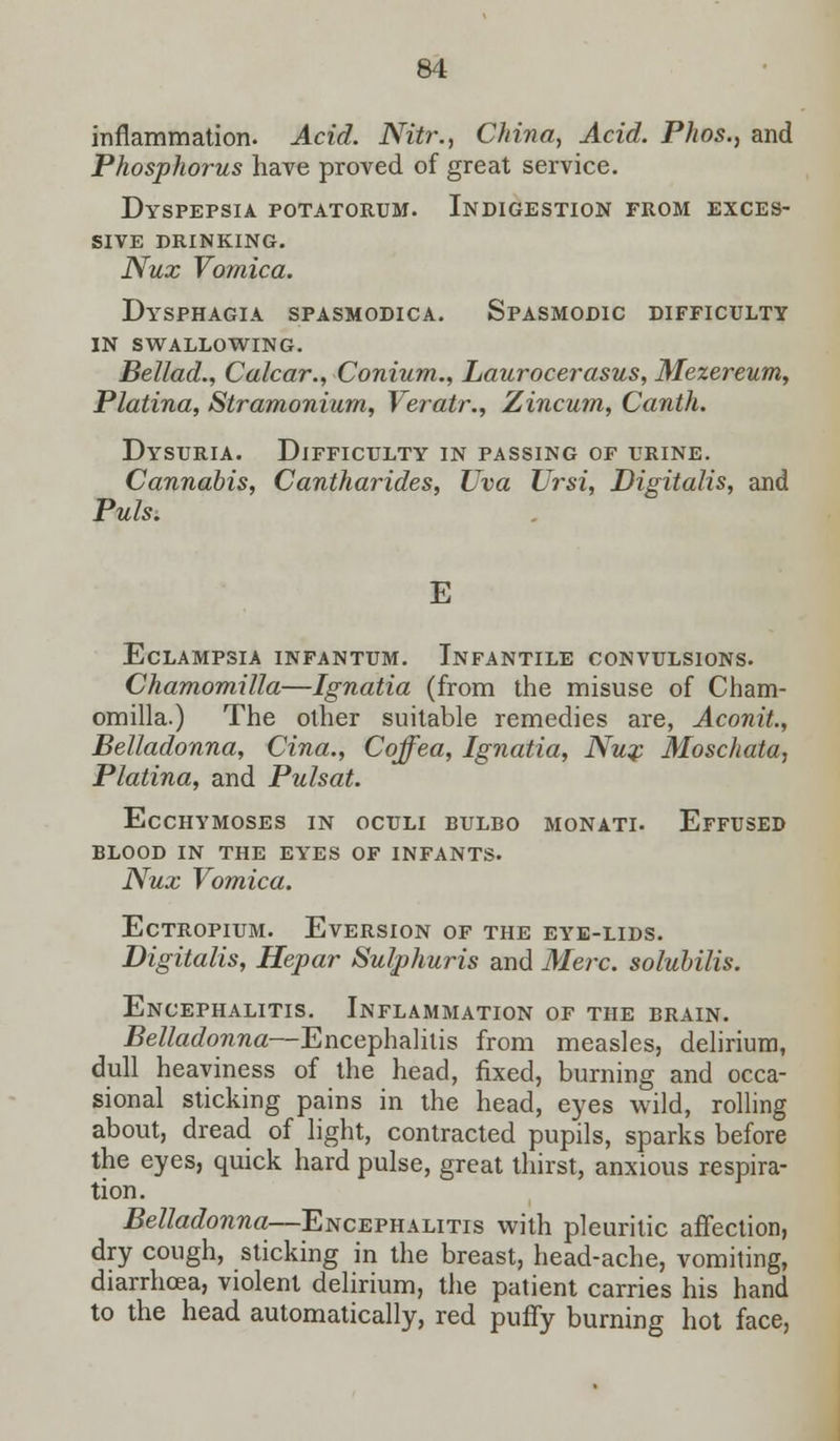 inflammation. Acid. Nitr., China, Acid. Phos., and Phosphorus have proved of great service. Dyspepsia potatorum. Indigestion from exces- sive DRINKING. Nux Vomica. Dysphagia spasmodica. Spasmodic difficulty in swallowing. Bellad., Calcar., Conium., Laurocerasus, Mezereum, Platina, Stramonium, Veratr., Zincum, Canth. Dysuria. Difficulty in passing of urine. Cannabis, Cantharides, Uva TJrsi, Digitalis, and Puis. E Eclampsia infantum. Infantile convulsions. Chamomilla—Ignatia (from the misuse of Cham- omilla.) The other suitable remedies are, Aconit., Belladonna, Cina., Cqffea, Ignatia, Nux Moschata, Platina, and Pulsat. Ecchymoses in oculi bulbo monati. Effused blood in the eyes of infants. Nux Vomica. ECTROPIUM. EVERSION OF THE EYE-LIDS. Digitalis, Hepar Sulphuris and Merc, solubilis. Encephalitis. Inflammation of the brain. Belladonna—Encephalitis from measles, delirium, dull heaviness of the head, fixed, burning and occa- sional sticking pains in the head, eyes wild, rolling about, dread of light, contracted pupils, sparks before the eyes, quick hard pulse, great thirst, anxious respira- tion. Belladonna—Encephalitis with pleuritic affection, dry cough, sticking in the breast, head-ache, vomiting, diarrhoea, violent delirium, the patient carries his hand to the head automatically, red puffy burning hot face,