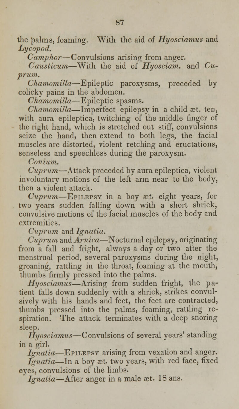 the palms, foaming. With the aid of Hyosciamus and Lycopod. Camphoi—Convulsions arising from anger. Causticum—With the aid of Hyosciam. and Cu- prum. Chamomilla—Epileptic paroxysms, preceded by colicky pains in the abdomen. Chamomilla—Epileptic spasms. Chamomilla—Imperfect epilepsy in a child aet. ten, with aura epileptica, twitching of the middle finger of the right hand, which is stretched out stiff, convulsions seize the hand, then extend to bolh legs, the facial muscles are distorted, violent retching and eructations, senseless and speechless during the paroxysm. Conium. Cuprum—Attack preceded by aura epileptica, violent involuntary motions of the left arm near to the body, then a violent attack. Cuprum—Epilepsy in a boy ast. eight years, for two years sudden falling down with a short shriek, convulsive motions of the facial muscles of the body and extremities. Cuprum and Ignatia. Cuprum and Arnica—Nocturnal epilepsy, originating from a fall and fright, always a day or two after the menstrual period, several paroxysms during the night, groaning, rattling in the throat, foaming at the mouth, thumbs firmly pressed into the palms. Hyosciamus—Arising from sudden fright, the pa- tient falls down suddenly with a shriek, strikes convul- sively with his hands and feet, the feet are contracted, thumbs pressed into the palms, foaming, rattling re- spiration. The attack terminates with a deep snoring sleep. Hyosciamus—Convulsions of several years' standing in a girl. Ignatia—Epilepsy arising from vexation and anger. Ignatia—In a boy ast. two years, with red face, fixed eyes, convulsions of the limbs. Ignatia—After anger in a male aet. 18 ans.