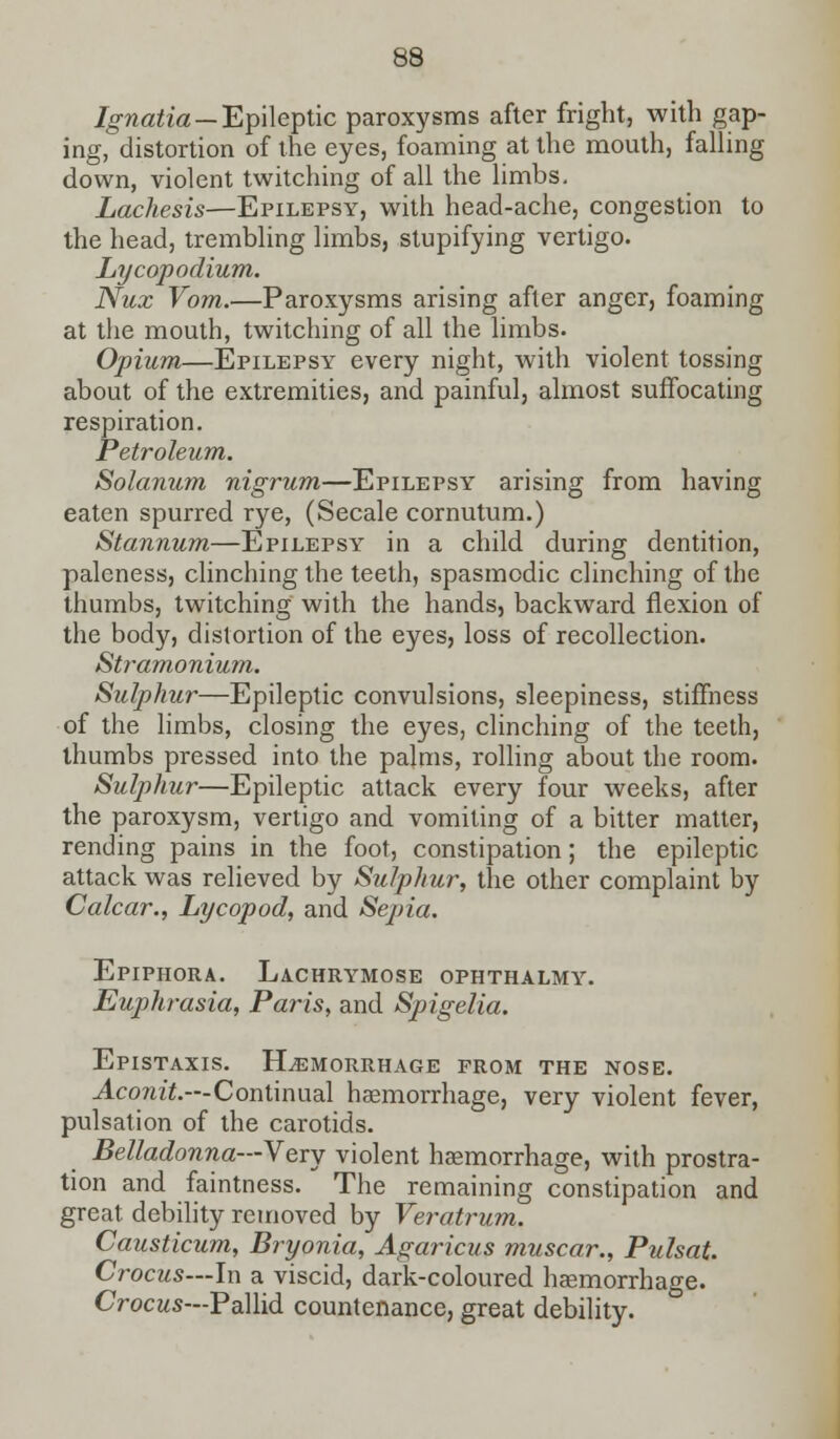 Ignatia — Epileptic paroxysms after fright, with gap- ing, distortion of the eyes, foaming at the mouth, falling down, violent twitching of all the limbs. Lachesis—Epilepsy, with head-ache, congestion to the head, trembling limbs, stupifying vertigo. Lycopodium. Nux Vom.—Paroxysms arising after anger, foaming at the mouth, twitching of all the limbs. Opium—Epilepsy every night, with violent tossing about of the extremities, and painful, almost suffocating respiration. Petroleum. Solarium nigrum—Epilepsy arising from having eaten spurred rye, (Secale cornutum.) Stannum—Epilepsy in a child during dentition, paleness, clinching the teeth, spasmodic clinching of the thumbs, twitching with the hands, backward flexion of the body, distortion of the eyes, loss of recollection. Stramonium. Sulphur—Epileptic convulsions, sleepiness, stiffness of the limbs, closing the eyes, clinching of the teeth, thumbs pressed into the palms, rolling about the room. Sulphur—Epileptic attack every four weeks, after the paroxysm, vertigo and vomiting of a bitter matter, rending pains in the foot, constipation; the epileptic attack was relieved by Sulphur, the other complaint by Calcar., Lycopod, and Sepia. Epiphora. Lachrymose ophthalmy. Euphrasia, Paris, and Spigelia. Epistaxis. Hemorrhage prom the nose. Aconit.—Continual haemorrhage, very violent fever, pulsation of the carotids. Belladonna—Very violent haemorrhage, with prostra- tion and faintness. The remaining constipation and great debility removed by Veratrum. Causticum, Bryonia, Agaricus muscar., Pulsat. Crocus—In a viscid, dark-coloured haemorrhage. Crocus—Pallid countenance, great debility.