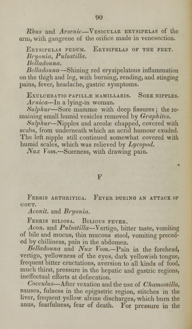 Rhus and Arsenic—Vesicular erysipelas of the arm, with gangrene of the orifice made in venesection. Erysipelas pedum. Erysipelas of the feet. Bryonia, Pulsatilla. Belladonna. Belladonna—Shining red erysipelatous inflammation on the thigh and leg, with burning, rending, and stinging pains, fever, headache, gastric symptoms. ExULCERATIO PAPILLA MAMILLARIS. SoRE NIPPLES. Arnica—In a lying-in woman. Sulphur—Sore mammae with deep fissures ; the re- maining small humid vesicles removed by Graphites. Sulphur—Nipples and areolae chapped, covered with scabs, from underneath which an acrid humour exuded. The left nipple still continued somewhat covered with humid scales, which was relieved by Lycopod. Nux Vo?n.—Soreness, with drawing pain. Febris arthritica. Fever during an attack of gout. Aconit. and Bryonia. Febris biliosa. Bilious fever. Aeon, and Pulsatilla—Vertigo, bitter taste, vomiting of bile and mucus, thin mucous stool, vomiting preced- ed by chilliness, pain in the abdomen. Belladonna and Nux Vom.—Pain in the forehead, vertigo, yellowness of the eyes, dark yellowish tongue, frequent bitter eructations, aversion to all kinds of food, much thirst, pressure in the hepatic and gastric regions, ineffectual efforts at defalcation. Cocculus—After vexation and the use of Chamomilla, nausea, fulness in the epigastric region, stitches in the liver, frequent yellow alvine discharges^ which burn the anus, fearfulness, fear of death. For pressure in the