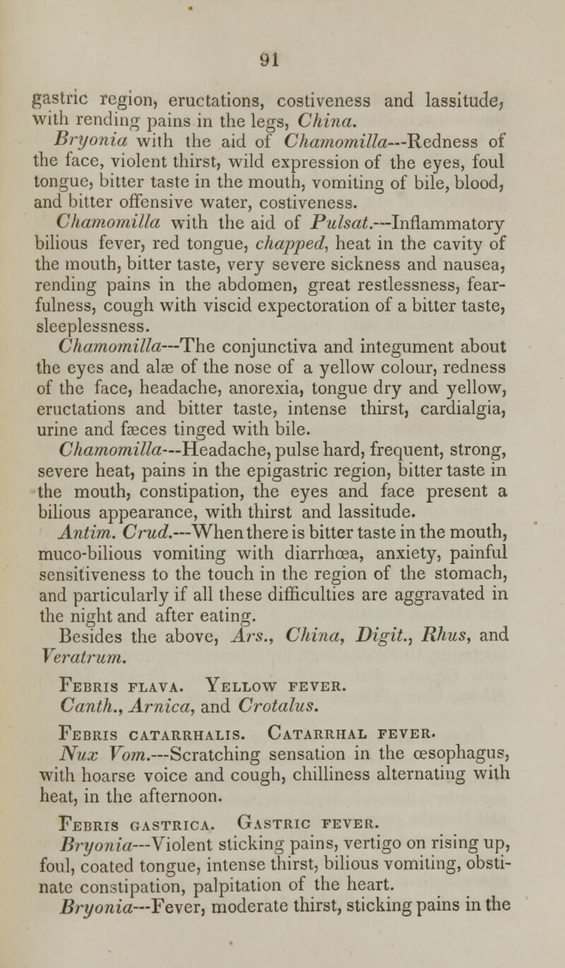 gastric region, eructations, costiveness and lassitude, with rending pains in the legs, China. Bryonia with the aid of Chamomilla—Redness of the face, violent thirst, wild expression of the eyes, foul tongue, bitter taste in the mouth, vomiting of bile, blood, and bitter offensive water, costiveness. Chamomilla with the aid of Pulsat.—Inflammatory bilious fever, red tongue, chapped, heat in the cavity of the mouth, bitter taste, very severe sickness and nausea, rending pains in the abdomen, great restlessness, fear- fulness, cough with viscid expectoration of a bitter taste, sleeplessness. Chamomilla—The conjunctiva and integument about the eyes and alee of the nose of a yellow colour, redness of the face, headache, anorexia, tongue dry and yellow, eructations and bitter taste, intense thirst, cardialgia, urine and faeces tinged with bile. Chamomilla—Headache, pulse hard, frequent, strong, severe heat, pains in the epigastric region, bitter taste in the mouth, constipation, the eyes and face present a bilious appearance, with thirst and lassitude. Antim. Crud.—When there is bitter taste in the mouth, muco-bilious vomiting with diarrhoea, anxiety, painful sensitiveness to the touch in the region of the stomach, and particularly if all these difficulties are aggravated in the night and after eating. Besides the above, Ars., China, Digit., Rhus, and Veratrum. FeBRIS FLAVA. YELLOW FEVER. Canth., Arnica, and Crotalus. Febris catarrhalis. Catarrhal fever. Nux Vom.—Scratching sensation in the oesophagus, with hoarse voice and cough, chilliness alternating with heat, in the afternoon. Febris gastrica. Gastric fever. Bryonia—Violent sticking pains, vertigo on rising up, foul, coated tongue, intense thirst, bilious vomiting, obsti- nate constipation, palpitation of the heart. Bryonia—Fever, moderate thirst, sticking pains in the