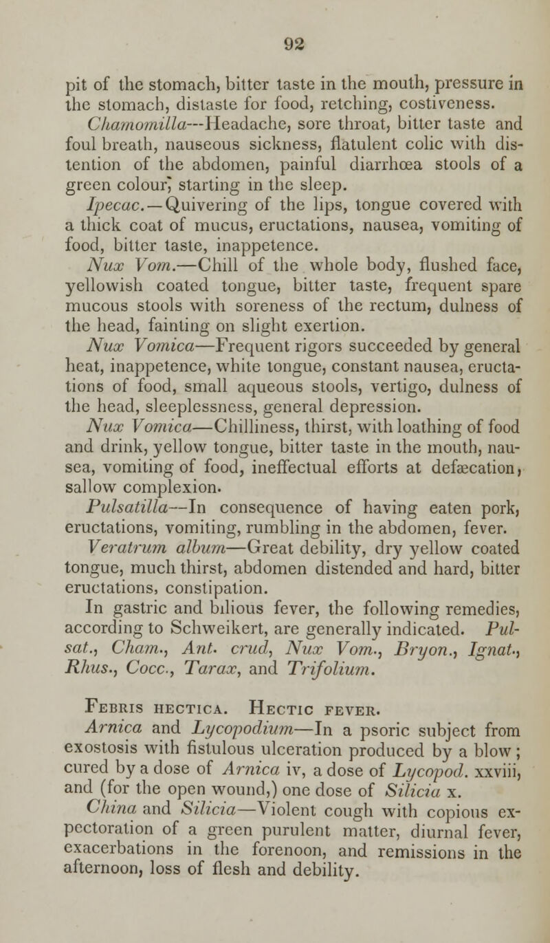 pit of the stomach, bitter taste in the mouth, pressure in the stomach, distaste for food, retching, costiveness. CJiamomilla—Headache, sore throat, bitter taste and foul breath, nauseous sickness, flatulent colic with dis- tention of the abdomen, painful diarrhoea stools of a green colour^ starting in the sleep. ipecac —Quivering of the lips, tongue covered with a thick coat of mucus, eructations, nausea, vomiting of food, bitter taste, inappetence. Nux Vom.—Chili of the whole body, flushed face, yellowish coated tongue, bitter taste, frequent spare mucous stools with soreness of the rectum, dulness of the head, fainting on slight exertion. Nux Vomica—Frequent rigors succeeded by general heat, inappetence, white tongue, constant nausea, eructa- tions of food, small aqueous stools, vertigo, dulness of the head, sleeplessness, general depression. Nux Vomica—Chilliness, thirst, with loathing of food and drink, yellow tongue, bitter taste in the mouth, nau- sea, vomiting of food, ineffectual efforts at defaecation, sallow complexion. Pulsatilla—In consequence of having eaten pork, eructations, vomiting, rumbling in the abdomen, fever. Veratrum album—Great debility, dry yellow coated tongue, much thirst, abdomen distended and hard, bitter eructations, constipation. In gastric and bilious fever, the following remedies, according to Schweikert, are generally indicated. Pul- sat., Cham., Ant. crud, Nux Vom., Bryon., Ignat., Rhus., Cocc, Tarax, and Trifolium. Febris hectica. Hectic fever. Arnica and Lycopodium—In a psoric subject from exostosis with fistulous ulceration produced by a blow; cured by a dose of Arnica iv, a dose of Lycopod. xxviii, and (for the open wound,) one dose of Silicia x. China and Silicia—Violent cough with copious ex- pectoration of a green purulent matter, diurnal fever, exacerbations in the forenoon, and remissions in the afternoon, loss of flesh and debility.