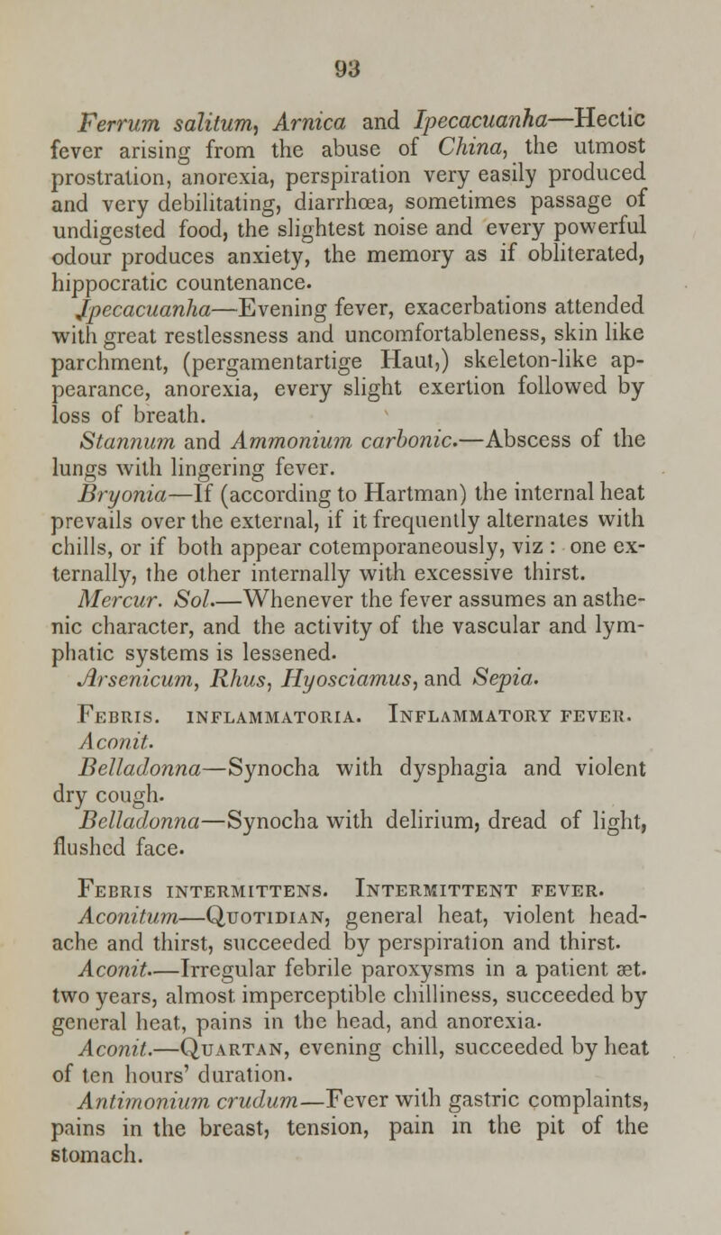 Ferrum salitum, Arnica and Ipecacuanha—Hectic fever arising from the abuse of China, the utmost prostration, anorexia, perspiration very easily produced and very debilitating, diarrhoea, sometimes passage of undigested food, the slightest noise and every powerful odour produces anxiety, the memory as if obliterated, hippocratic countenance. ipecacuanha—Evening fever, exacerbations attended with great restlessness and uncomfortableness, skin like parchment, (pergamentartige Haut,) skeleton-like ap- pearance, anorexia, every slight exertion followed by loss of breath. Stannum and Ammonium carbonic.—Abscess of the lungs with lingering fever. Bryonia—If (according to Hartman) the internal heat prevails over the external, if it frequently alternates with chills, or if both appear cotemporaneously, viz : one ex- ternally, the other internally with excessive thirst. Mercur. Sol Whenever the fever assumes an asthe- nic character, and the activity of the vascular and lym- phatic systems is lessened. Arsenicum, Rhus, Hyosciamus, and Sepia. Febris. inflammatory. Inflammatory fever. Aconit. Belladonna—Synocha with dysphagia and violent dry cough. Belladonna—Synocha with delirium, dread of light, flushed face. Febris intermittens. Intermittent fever. Aconitum—Quotidian, general heat, violent head- ache and thirst, succeeded by perspiration and thirst. Aconit—Irregular febrile paroxysms in a patient aet. two years, almost imperceptible chilliness, succeeded by general heat, pains in the head, and anorexia. Aconit.—Quartan, evening chill, succeeded by heat of ten hours' duration. Antimonium crudum—Fever with gastric complaints, pains in the breast, tension, pain in the pit of the stomach.