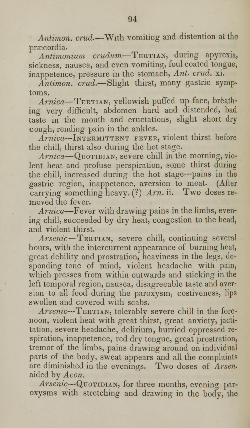 Antimon. crud.—With vomiting and distention at the prascordia. Antimonium crudum—Tertian, during apyrexia, sickness, nausea, and even vomiting, foul coated tongue, inappetence, pressure in the stomach, Ant. crud. xi. Antimon. crud.—Slight thirst, many gastric symp- toms. Arnica—Tertian, yellowish puffed up face, breath- ing very difficult, abdomen hard and distended, bad taste in the mouth and eructations, slight short dry cough, rending pain in the ankles. Arnica—Intermittent fever, violent thirst before the chill, thirst also during the hot stage. Arnica—Quotidian, severe chill in the morning, vio- lent heat and profuse perspiration, some thirst during the chill, increased during the hot stage—pains in the gastric region, inappetence, aversion to meat. (After carrying something heavy. (?) Am. ii. Two doses re- moved the fever. Arnica—Fever with drawing pains in the limbs, even- ing chill, succeeded by dry heat, congestion to the head, and violent thirst. Arsenic—Tertian, severe chill, continuing several hours, with the intercurrent appearance of burning heat, great debility and prostration, heaviness in the legs, de- sponding tone of mind, violent headache with pain, which presses from within outwards and sticking in the left temporal region, nausea, disagreeable taste and aver- sion to all food during the paroxysm, costiveness, lips swollen and covered with scabs. Arsenic—Tertian, tolerably severe chill in the fore- noon, violent heat with great thirst, great anxiety, jacti- tation, severe headache, delirium, hurried oppressed re- spiration, inappetence, red dry tongue, great prostration, tremor of the limbs, pains drawing around on individual parts of the body, sweat appears and all the complaints are diminished in the evenings. Two doses of Arsen. aided by Aeon. Arsenic—Quotidian, for three months, evening par- oxysms with stretching and drawing in the body, the
